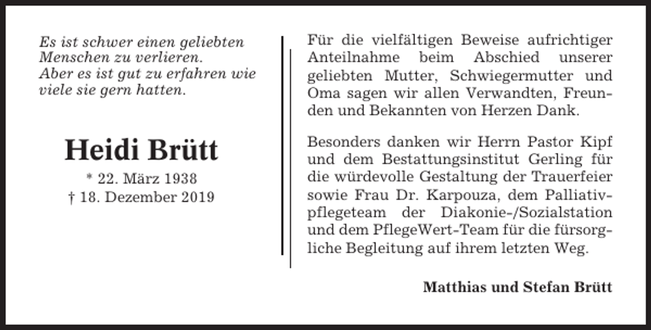 <p>Es ist schwer einen geliebten<br />Menschen zu verlieren.<br />Aber es ist gut zu erfahren wie<br />viele sie gern hatten.</p><p>Heidi Brütt<br />* 22. März 1938<br />† 18. Dezember 2019</p><p>Für die vielfältigen Beweise aufrichtiger<br />Anteilnahme beim Abschied unserer<br />geliebten Mutter, Schwiegermutter und<br />Oma sagen wir allen Verwandten, Freunden und Bekannten von Herzen Dank.<br />Besonders danken wir Herrn Pastor Kipf<br />und dem Bestattungsinstitut Gerling für<br />die würdevolle Gestaltung der Trauerfeier<br />sowie Frau Dr. Karpouza, dem Palliativpflegeteam der Diakonie-/Sozialstation<br />und dem PflegeWert-Team für die fürsorgliche Begleitung auf ihrem letzten Weg.<br />Matthias und Stefan Brütt</p>