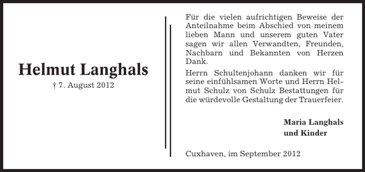 <p>Helmut Langhals<br />† 7. August 2012</p><p>Für die vielen aufrichtigen Beweise der<br />Anteilnahme beim Abschied von meinem<br />lieben Mann und unserem guten Vater<br />sagen wir allen Verwandten, Freunden,<br />Nachbarn und Bekannten von Herzen<br />Dank.<br />Herrn Schultenjohann danken wir für<br />seine einfühlsamen Worte und Herrn Helmut Schulz von Schulz Bestattungen für<br />die würdevolle Gestaltung der Trauerfeier.<br />Maria Langhals<br />und Kinder<br />Cuxhaven, im September 2012</p>
