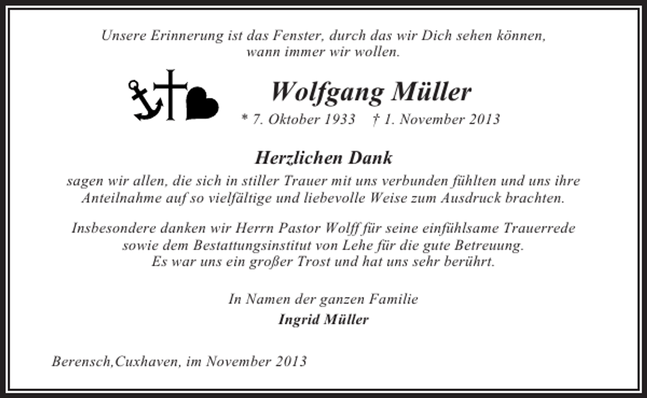 <p>Unsere Erinnerung ist das Fenster, durch das wir Dich sehen können,<br />wann immer wir wollen.</p><p>Wolfgang Müller<br />* 7. Oktober 1933 † 1. November 2013</p><p>Herzlichen Dank<br />sagen wir allen, die sich in stiller Trauer mit uns verbunden fühlten und uns ihre<br />Anteilnahme auf so vielfältige und liebevolle Weise zum Ausdruck brachten.<br />Insbesondere danken wir Herrn Pastor Wolff für seine einfühlsame Trauerrede<br />sowie dem Bestattungsinstitut von Lehe für die gute Betreuung.<br />Es war uns ein großer Trost und hat uns sehr berührt.<br />In Namen der ganzen Familie<br />Ingrid Müller<br />Berensch,Cuxhaven, im November 2013</p>