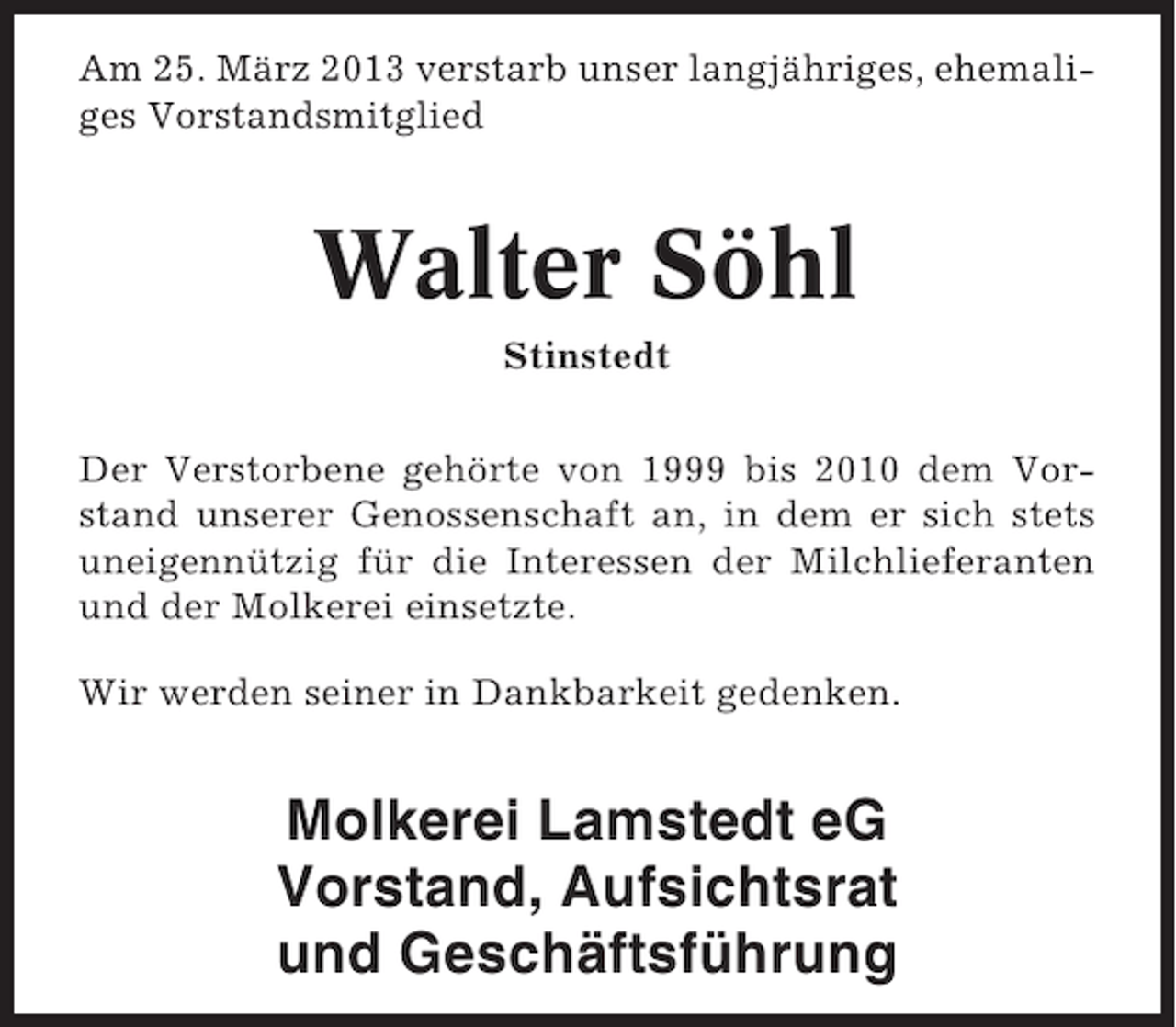 <p>Am 25. März 2013 verstarb unser langjähriges, ehemaliges Vorstandsmitglied</p><p>Walter Söhl<br />Stinstedt<br />Der Verstorbene gehörte von 1999 bis 2010 dem Vorstand unserer Genossenschaft an, in dem er sich stets<br />uneigennützig für die Interessen der Milchlieferanten<br />und der Molkerei einsetzte.<br />Wir werden seiner in Dankbarkeit gedenken.</p><p>Molkerei Lamstedt eG<br />Vorstand, Aufsichtsrat<br />und Geschäftsführung</p>