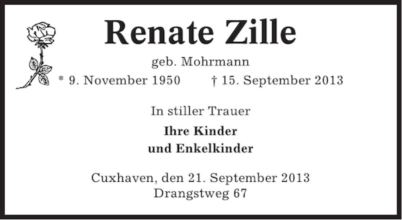 <p>Renate Zille<br />geb. Mohrmann<br />* 9. November 1950<br />† 15. September 2013<br />In stiller Trauer<br />Ihre Kinder<br />und Enkelkinder<br />Cuxhaven, den 21. September 2013<br />Drangstweg 67</p>