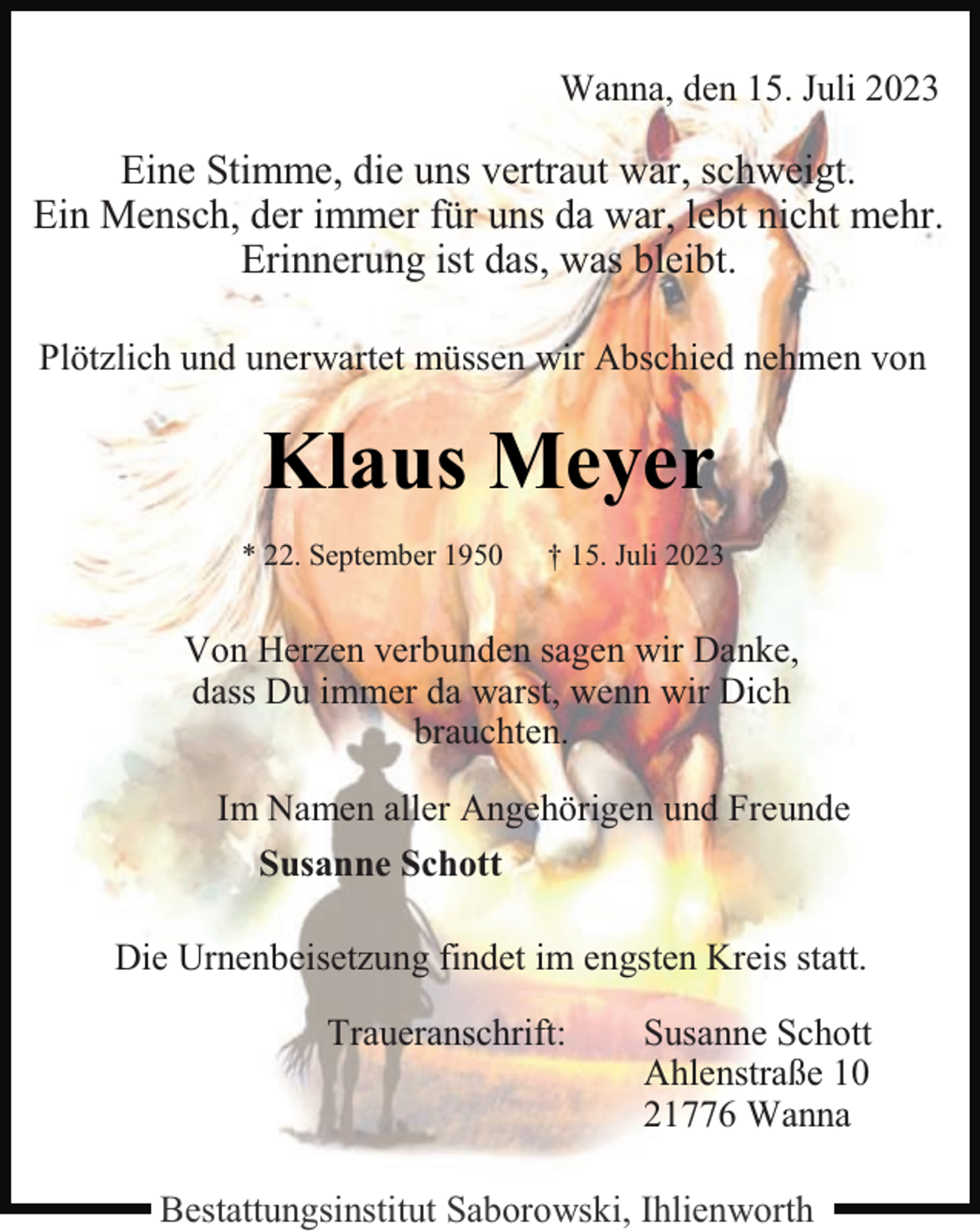 <p>Wanna, den 15. Juli 2023</p><p>Eine Stimme, die uns vertraut war, schweigt.<br />Ein Mensch, der immer für uns da war, lebt nicht mehr.<br />Erinnerung ist das, was bleibt.<br />Plötzlich und unerwartet müssen wir Abschied nehmen von</p><p>Klaus Meyer<br />* 22. September 1950</p><p>† 15. Juli 2023</p><p>Von Herzen verbunden sagen wir Danke,<br />dass Du immer da warst, wenn wir Dich<br />brauchten.<br />Im Namen aller Angehörigen und Freunde<br />Susanne Schott<br />Die Urnenbeisetzung findet im engsten Kreis statt.<br />Traueranschrift:</p><p>Susanne Schott<br />Ahlenstraße 10<br />21776 Wanna</p><p>Bestattungsinstitut Saborowski, Ihlienworth</p>