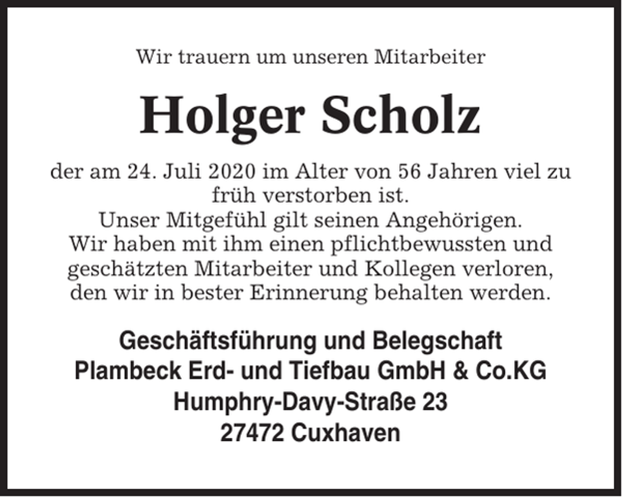 <p>Wir trauern um unseren Mitarbeiter</p><p>Holger Scholz<br />der am 24. Juli 2020 im Alter von 56 Jahren viel zu<br />früh verstorben ist.<br />Unser Mitgefühl gilt seinen Angehörigen.<br />Wir haben mit ihm einen pflichtbewussten und<br />geschätzten Mitarbeiter und Kollegen verloren,<br />den wir in bester Erinnerung behalten werden.</p><p>Geschäftsführung und Belegschaft<br />Plambeck Erd- und Tiefbau GmbH &amp; Co.KG<br />Humphry-Davy-Straße 23<br />27472 Cuxhaven</p>