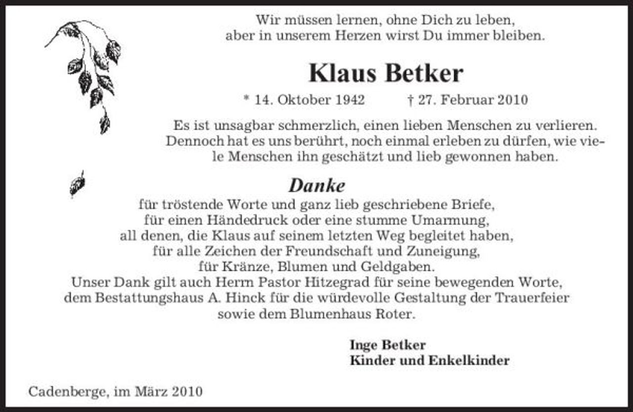 <p>Wir müssen lernen, ohne Dich zu leben, aber in unserem Herzen wirst Du immer bleiben.</p><p>Klaus Betker<br />* 14. Oktober 1942 † 27. Februar 2010 Es ist unsagbar schmerzlich, einen lieben Menschen zu verlieren. Dennoch hat es uns berührt, noch einmal erleben zu dürfen, wie viele Menschen ihn geschätzt und lieb gewonnen haben.</p><p>Danke<br />für tröstende Worte und ganz lieb geschriebene Briefe, für einen Händedruck oder eine stumme Umarmung, all denen, die Klaus auf seinem letzten Weg begleitet haben, für alle Zeichen der Freundschaft und Zuneigung, für Kränze, Blumen und Geldgaben. Unser Dank gilt auch Herrn Pastor Hitzegrad für seine bewegenden Worte, dem Bestattungshaus A. Hinck für die würdevolle Gestaltung der Trauerfeier sowie dem Blumenhaus Roter. Inge Betker Kinder und Enkelkinder Cadenberge, im März 2010</p>