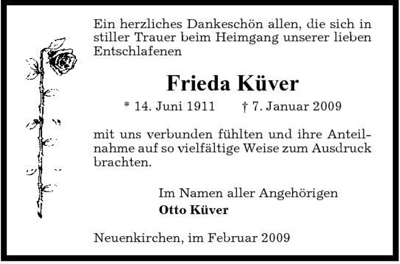 <p>Ein herzliches Dankeschön allen, die sich in stiller Trauer beim Heimgang unserer lieben Entschlafenen</p><p>Frieda Küver<br />* 14. Juni 1911 † 7. Januar 2009 mit uns verbunden fühlten und ihre Anteilnahme auf so vielfältige Weise zum Ausdruck brachten. Im Namen aller Angehörigen Otto Küver Neuenkirchen, im Februar 2009</p>
