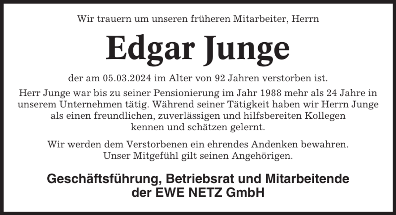 <p>Wir trauern um unseren früheren Mitarbeiter, Herrn</p><p>Edgar Junge<br />der am 05.03.2024 im Alter von 92 Jahren verstorben ist.<br />Herr Junge war bis zu seiner Pensionierung im Jahr 1988 mehr als 24 Jahre in<br />unserem Unternehmen tätig. Während seiner Tätigkeit haben wir Herrn Junge<br />als einen freundlichen, zuverlässigen und hilfsbereiten Kollegen<br />kennen und schätzen gelernt.<br />Wir werden dem Verstorbenen ein ehrendes Andenken bewahren.<br />Unser Mitgefühl gilt seinen Angehörigen.</p><p>Geschäftsführung, Betriebsrat und Mitarbeitende<br />der EWE NETZ GmbH</p>