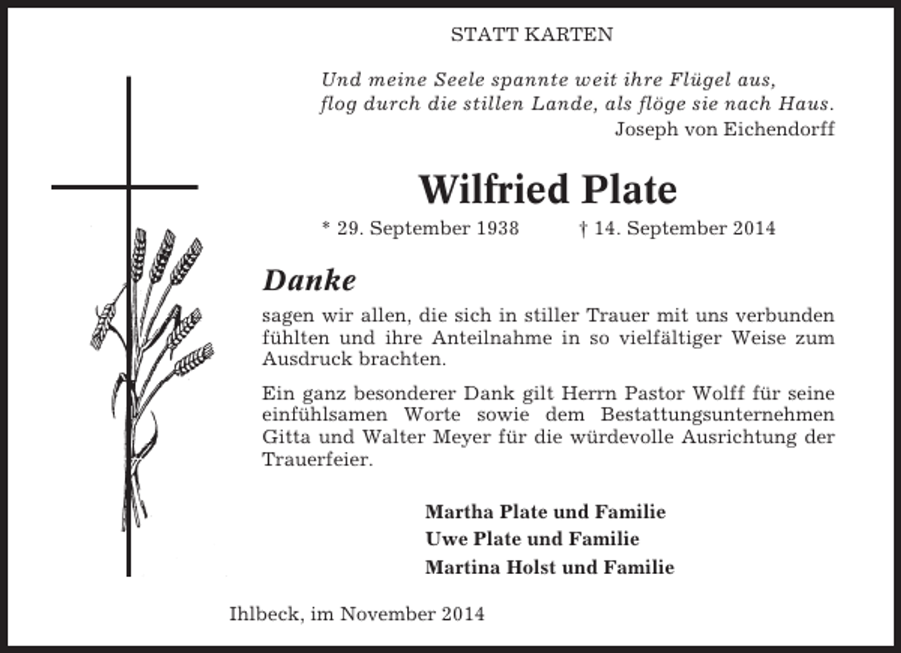 <p>STATT KARTEN</p><p>Und meine Seele spannte weit ihre Flügel aus,<br />flog durch die stillen Lande, als flöge sie nach Haus.<br />Joseph von Eichendorff</p><p>Wilfried Plate<br />* 29. September 1938</p><p>† 14. September 2014</p><p>Danke<br />sagen wir allen, die sich in stiller Trauer mit uns verbunden<br />fühlten und ihre Anteilnahme in so vielfältiger Weise zum<br />Ausdruck brachten.<br />Ein ganz besonderer Dank gilt Herrn Pastor Wolff für seine<br />einfühlsamen Worte sowie dem Bestattungsunternehmen<br />Gitta und Walter Meyer für die würdevolle Ausrichtung der<br />Trauerfeier.<br />Martha Plate und Familie<br />Uwe Plate und Familie<br />Martina Holst und Familie<br />Ihlbeck, im November 2014</p>