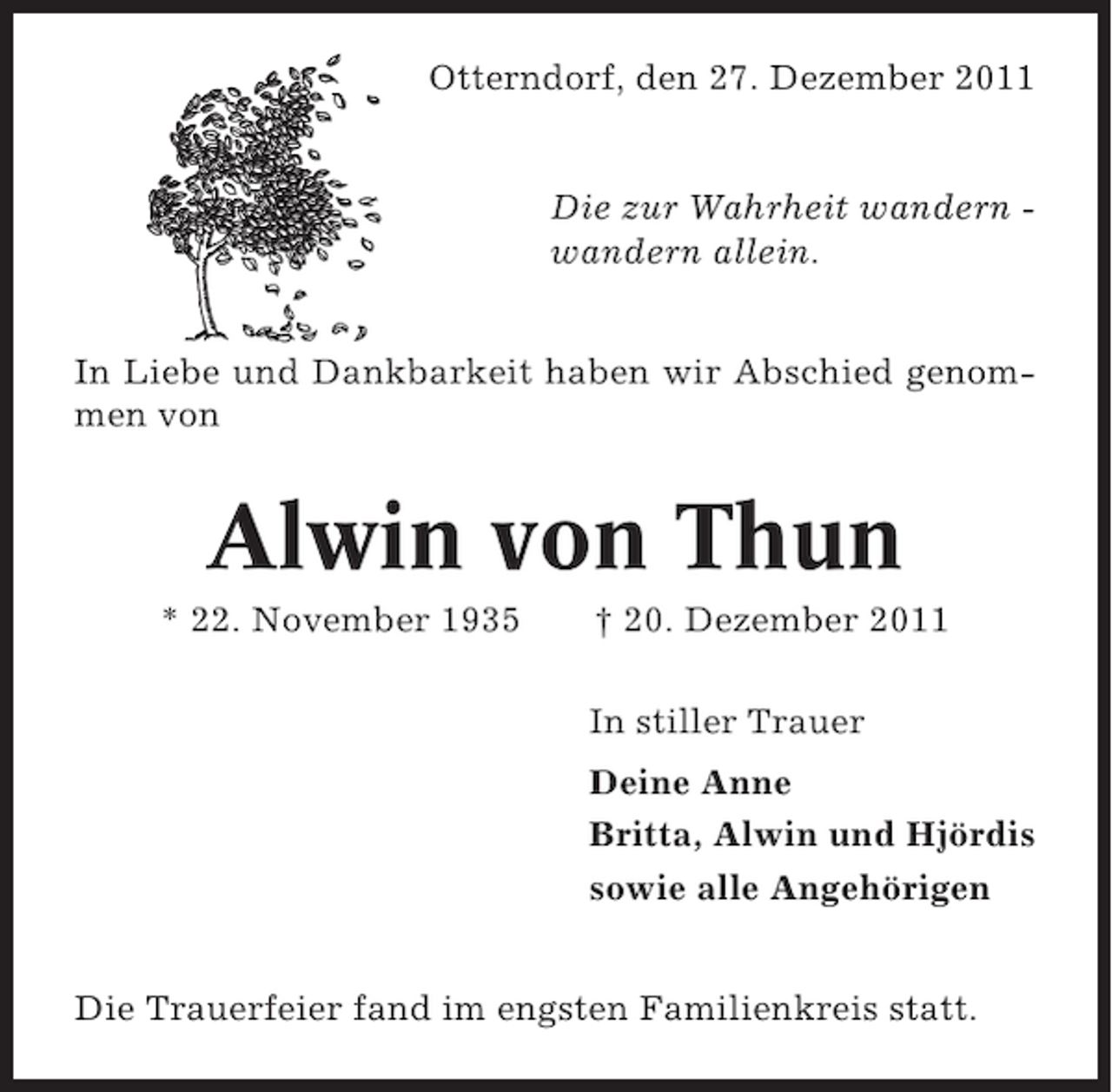 <p>Otterndorf, den 27. Dezember 2011</p><p>Die zur Wahrheit wandern wandern allein.</p><p>In Liebe und Dankbarkeit haben wir Abschied genommen von</p><p>Alwin von Thun<br />* 22. November 1935</p><p>† 20. Dezember 2011<br />In stiller Trauer<br />Deine Anne<br />Britta, Alwin und Hjördis<br />sowie alle Angehörigen</p><p>Die Trauerfeier fand im engsten Familienkreis statt.</p>