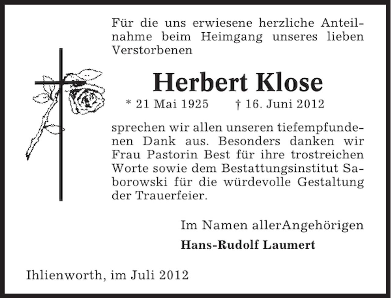 <p>Für die uns erwiesene herzliche Anteilnahme beim Heimgang unseres lieben<br />Verstorbenen</p><p>Herbert Klose<br />* 21 Mai 1925</p><p>† 16. Juni 2012</p><p>sprechen wir allen unseren tiefempfundenen Dank aus. Besonders danken wir<br />Frau Pastorin Best für ihre trostreichen<br />Worte sowie dem Bestattungsinstitut Saborowski für die würdevolle Gestaltung<br />der Trauerfeier.</p><p>Im Namen allerAngehörigen<br />Hans-Rudolf Laumert</p><p>Ihlienworth, im Juli 2012</p>