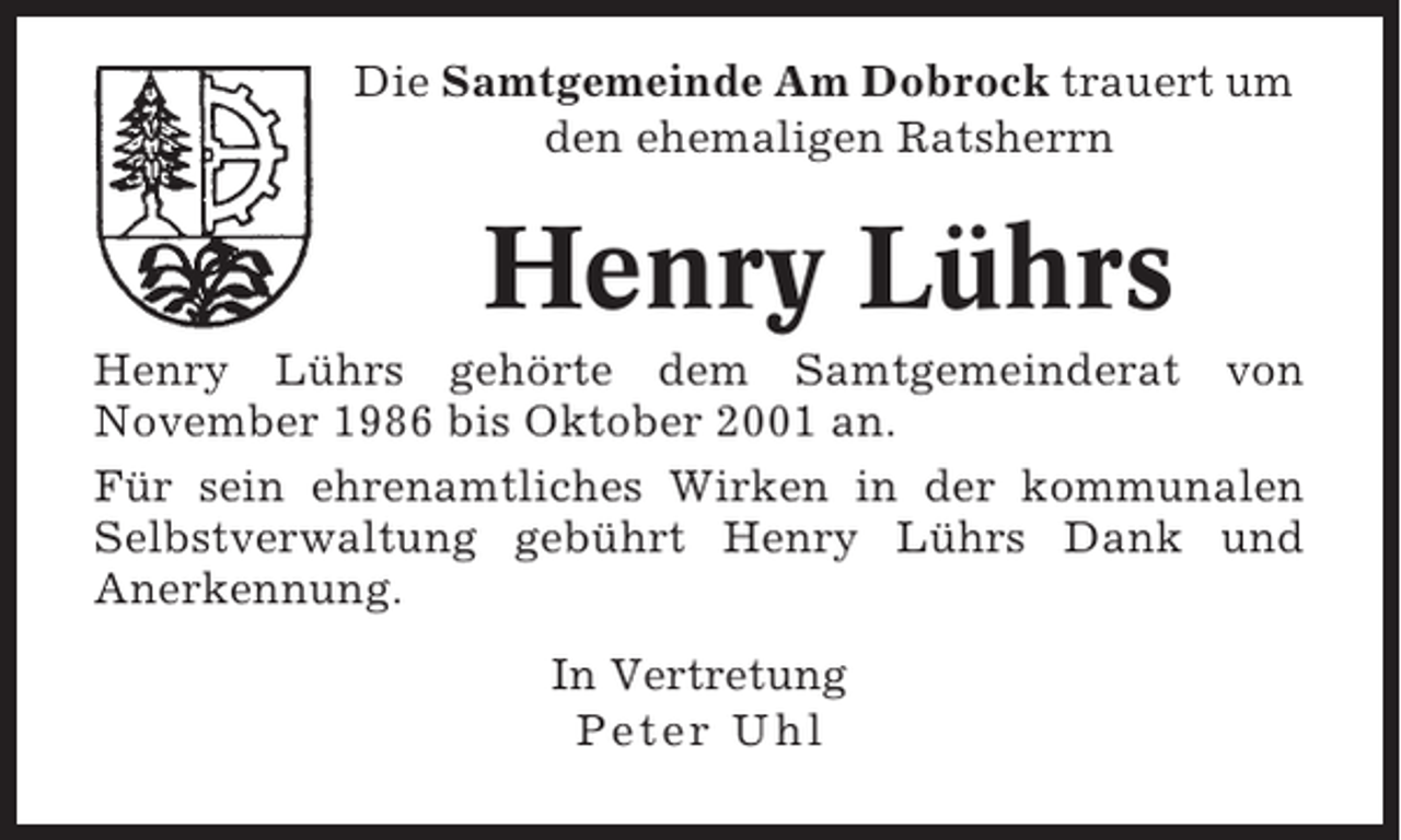 <p>Die Samtgemeinde Am Dobrock trauert um<br />den ehemaligen Ratsherrn</p><p>Henry Lührs<br />Henry Lührs gehörte dem Samtgemeinderat von<br />November 1986 bis Oktober 2001 an.<br />Für sein ehrenamtliches Wirken in der kommunalen<br />Selbstverwaltung gebührt Henry Lührs Dank und<br />Anerkennung.<br />In Vertretung<br />Peter Uhl</p>
