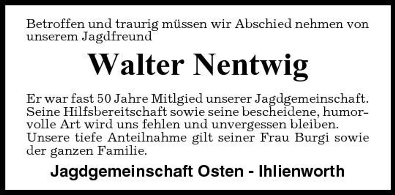 <p>Betroffen und traurig müssen wir Abschied nehmen von unserem Jagdfreund</p><p>Walter Nentwig<br />Er war fast 50 Jahre Mitlgied unserer Jagdgemeinschaft. Seine Hilfsbereitschaft sowie seine bescheidene, humorvolle Art wird uns fehlen und unvergessen bleiben. Unsere tiefe Anteilnahme gilt seiner Frau Burgi sowie der ganzen Familie.</p><p>Jagdgemeinschaft Osten - Ihlienworth</p>