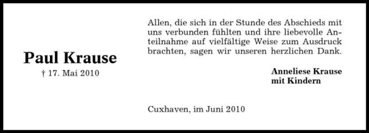 <p>Paul Krause<br />† 17. Mai 2010</p><p>Allen, die sich in der Stunde des Abschieds mit uns verbunden fühlten und ihre liebevolle Anteilnahme auf vielfältige Weise zum Ausdruck brachten, sagen wir unseren herzlichen Dank. Anneliese Krause mit Kindern</p><p>Cuxhaven, im Juni 2010</p>