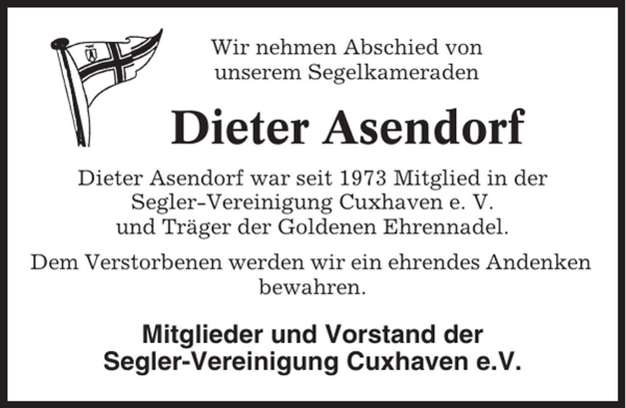 <p>Wir nehmen Abschied von<br />unserem Segelkameraden</p><p>Dieter Asendorf<br />Dieter Asendorf war seit 1973 Mitglied in der<br />Segler-Vereinigung Cuxhaven e. V.<br />und Träger der Goldenen Ehrennadel.<br />Dem Verstorbenen werden wir ein ehrendes Andenken<br />bewahren.</p><p>Mitglieder und Vorstand der<br />Segler-Vereinigung Cuxhaven e.V.</p>