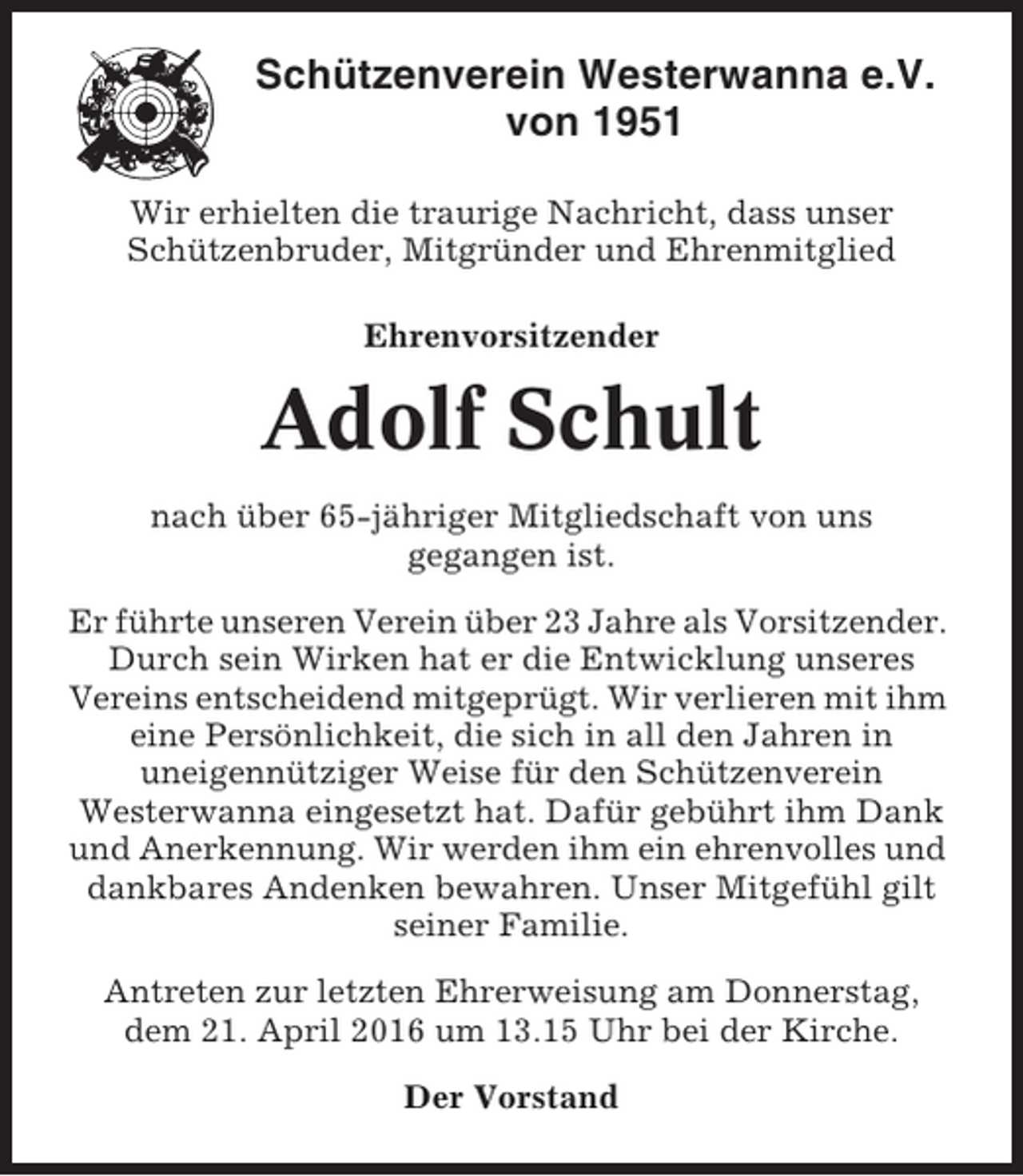 <p>Schützenverein Westerwanna e.V.<br />von 1951<br />Wir erhielten die traurige Nachricht, dass unser<br />Schützenbruder, Mitgründer und Ehrenmitglied<br />Ehrenvorsitzender</p><p>Adolf Schult<br />nach über 65-jähriger Mitgliedschaft von uns<br />gegangen ist.<br />Er führte unseren Verein über 23 Jahre als Vorsitzender.<br />Durch sein Wirken hat er die Entwicklung unseres<br />Vereins entscheidend mitgeprügt. Wir verlieren mit ihm<br />eine Persönlichkeit, die sich in all den Jahren in<br />uneigennütziger Weise für den Schützenverein<br />Westerwanna eingesetzt hat. Dafür gebührt ihm Dank<br />und Anerkennung. Wir werden ihm ein ehrenvolles und<br />dankbares Andenken bewahren. Unser Mitgefühl gilt<br />seiner Familie.<br />Antreten zur letzten Ehrerweisung am Donnerstag,<br />dem 21. April 2016 um 13.15 Uhr bei der Kirche.<br />Der Vorstand</p>