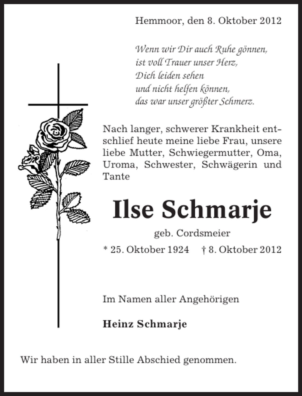 <p>Hemmoor, den 8. Oktober 2012</p><p>Wenn wir Dir auch Ruhe gönnen,<br />ist voll Trauer unser Herz,<br />Dich leiden sehen<br />und nicht helfen können,<br />das war unser größter Schmerz.<br />Nach langer, schwerer Krankheit entschlief heute meine liebe Frau, unsere<br />liebe Mutter, Schwiegermutter, Oma,<br />Uroma, Schwester, Schwägerin und<br />Tante</p><p>Ilse Schmarje<br />geb. Cordsmeier<br />* 25. Oktober 1924</p><p>† 8. Oktober 2012</p><p>Im Namen aller Angehörigen</p><p>Heinz Schmarje<br />Wir haben in aller Stille Abschied genommen.</p>