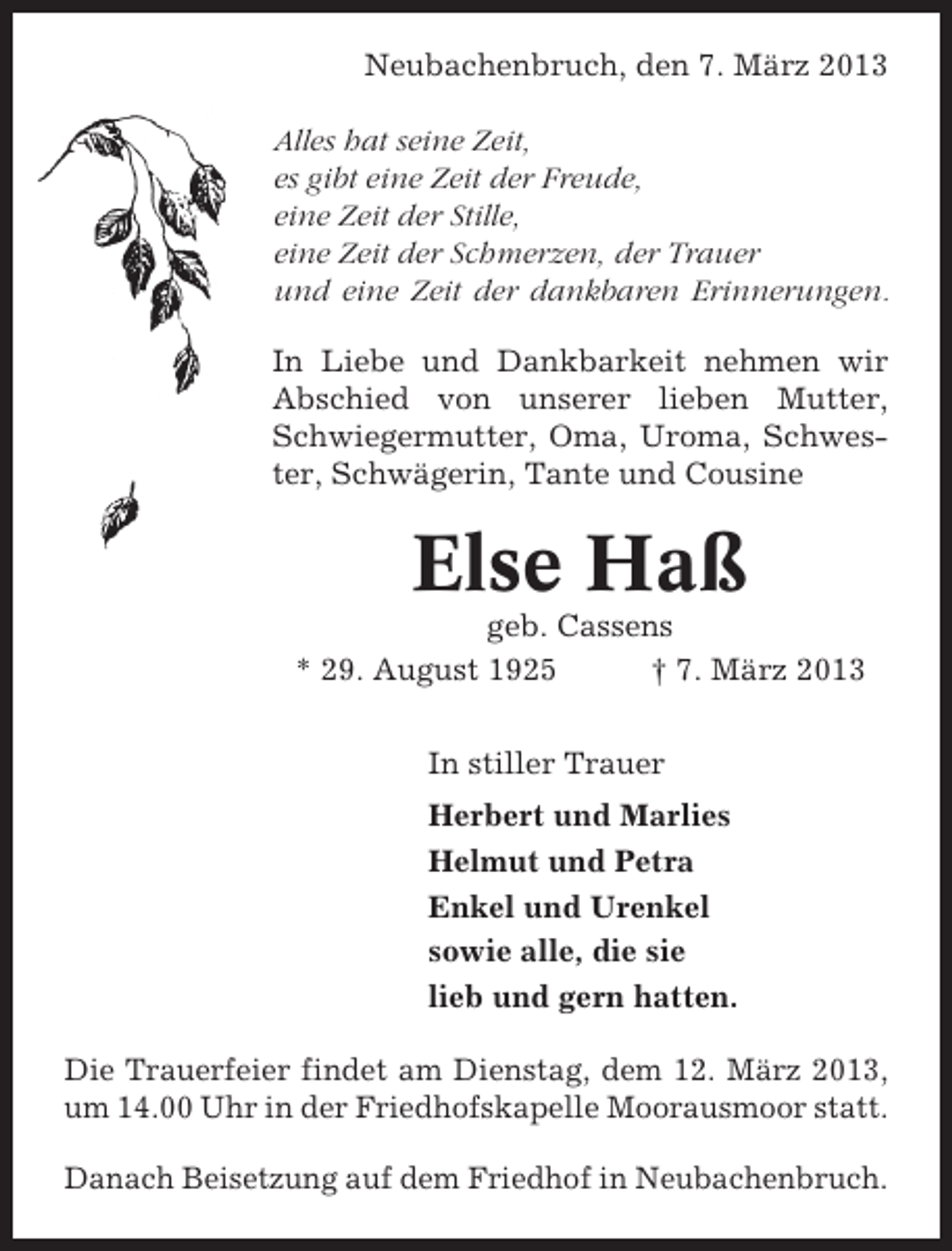<p>Neubachenbruch, den 7. März 2013<br />Alles hat seine Zeit,<br />es gibt eine Zeit der Freude,<br />eine Zeit der Stille,<br />eine Zeit der Schmerzen, der Trauer<br />und eine Zeit der dankbaren Erinnerungen.<br />In Liebe und Dankbarkeit nehmen wir<br />Abschied von unserer lieben Mutter,<br />Schwiegermutter, Oma, Uroma, Schwester, Schwägerin, Tante und Cousine</p><p>Else Haß<br />geb. Cassens<br />* 29. August 1925<br />† 7. März 2013<br />In stiller Trauer<br />Herbert und Marlies<br />Helmut und Petra<br />Enkel und Urenkel<br />sowie alle, die sie<br />lieb und gern hatten.<br />Die Trauerfeier findet am Dienstag, dem 12. März 2013,<br />um 14.00 Uhr in der Friedhofskapelle Moorausmoor statt.<br />Danach Beisetzung auf dem Friedhof in Neubachenbruch.</p>