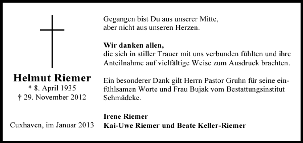 <p>Gegangen bist Du aus unserer Mitte,<br />aber nicht aus unseren Herzen.<br />Wir danken allen,<br />die sich in stiller Trauer mit uns verbunden fühlten und ihre<br />Anteilnahme auf vielfältige Weise zum Ausdruck brachten.</p>
<p>Helmut Riemer<br />* 8. April 1935<br />† 29. November 2012</p>
<p>Cuxhaven, im Januar 2013</p>
<p>Ein besonderer Dank gilt Herrn Pastor Gruhn für seine einfühlsamen Worte und Frau Bujak vom Bestattungsinstitut<br />Schmädeke.<br />Irene Riemer<br />Kai-Uwe Riemer und Beate Keller-Riemer</p>