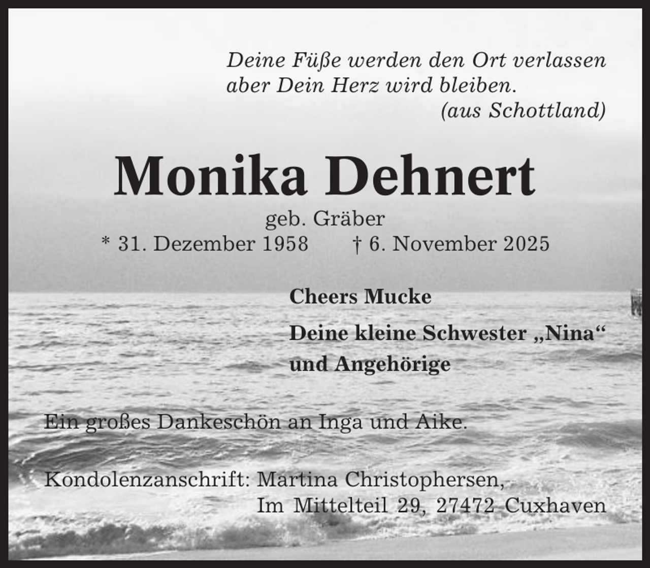 <p>Deine Füße werden den Ort verlassen<br />aber Dein Herz wird bleiben.<br />(aus Schottland)</p><p>Monika Dehnert<br />geb. Gräber<br />* 31. Dezember 1958<br />† 6. November 2025<br />Cheers Mucke<br />Deine kleine Schwester „Nina“<br />und Angehörige<br />Ein großes Dankeschön an Inga und Aike.<br />Kondolenzanschrift: Martina Christophersen,<br />Im Mittelteil 29, 27472 Cuxhaven</p>