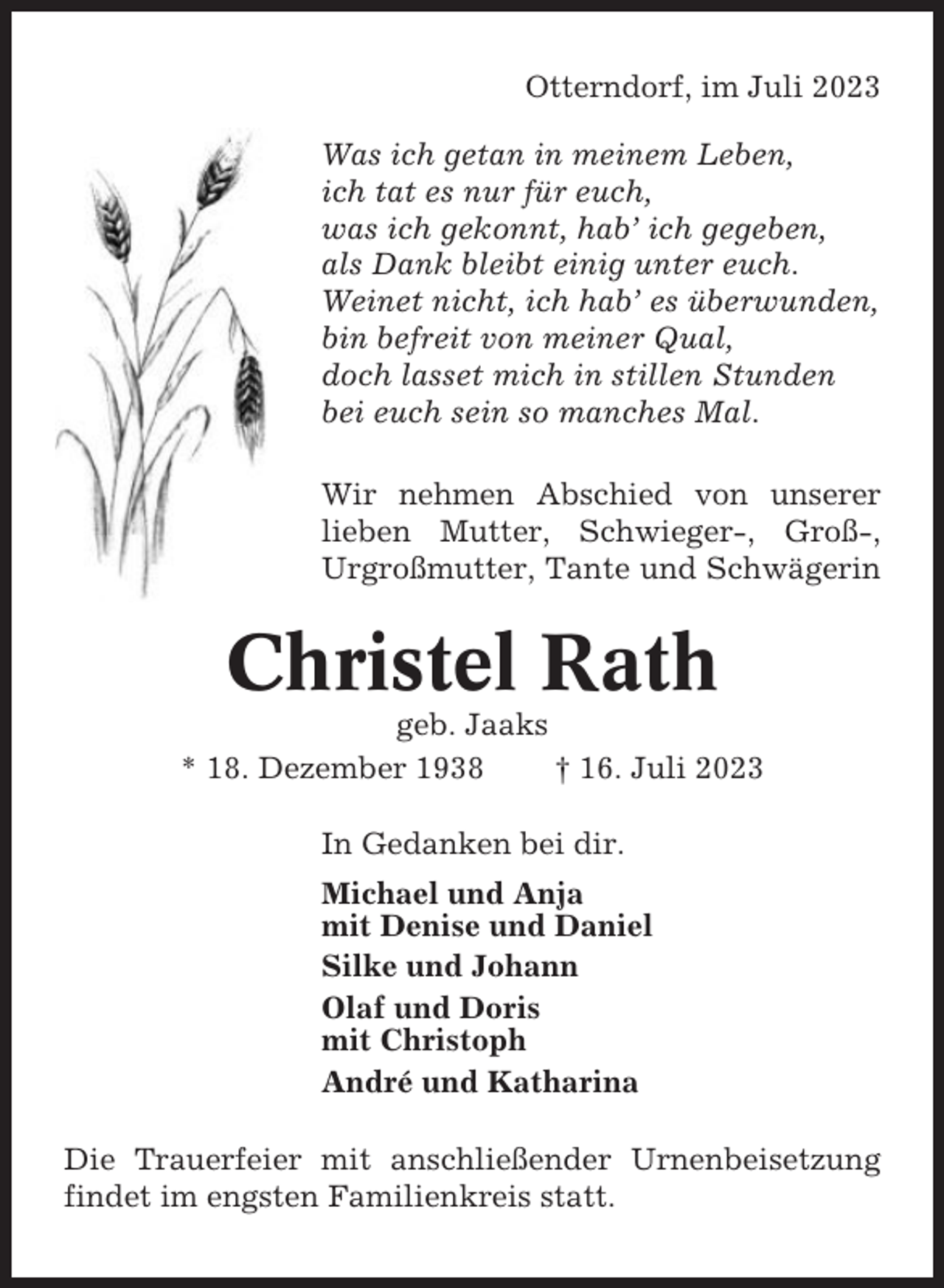 <p>Otterndorf, im Juli 2023<br />Was ich getan in meinem Leben,<br />ich tat es nur für euch,<br />was ich gekonnt, hab’ ich gegeben,<br />als Dank bleibt einig unter euch.<br />Weinet nicht, ich hab’ es überwunden,<br />bin befreit von meiner Qual,<br />doch lasset mich in stillen Stunden<br />bei euch sein so manches Mal.<br />Wir nehmen Abschied von unserer<br />lieben Mutter, Schwieger-, Groß-,<br />Urgroßmutter, Tante und Schwägerin</p><p>Christel Rath<br />geb. Jaaks<br />* 18. Dezember 1938<br />† 16. Juli 2023<br />In Gedanken bei dir.<br />Michael und Anja<br />mit Denise und Daniel<br />Silke und Johann<br />Olaf und Doris<br />mit Christoph<br />André und Katharina<br />Die Trauerfeier mit anschließender Urnenbeisetzung<br />findet im engsten Familienkreis statt.</p>