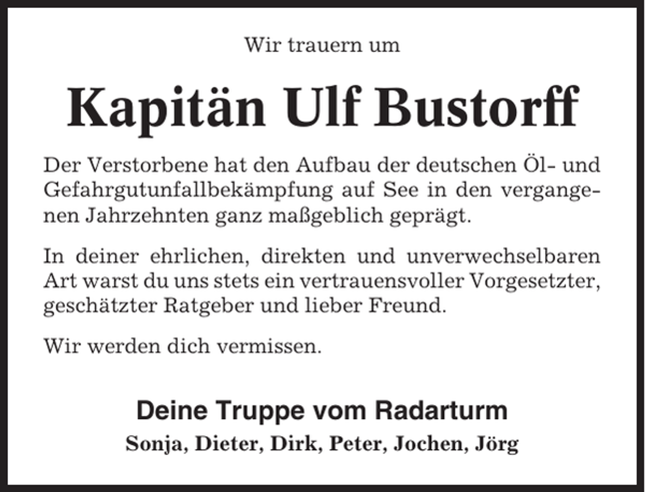 <p>Wir trauern um</p><p>Kapitän Ulf Bustorff<br />Der Verstorbene hat den Aufbau der deutschen Öl- und<br />Gefahrgutunfallbekämpfung auf See in den vergangenen Jahrzehnten ganz maßgeblich geprägt.<br />In deiner ehrlichen, direkten und unverwechselbaren<br />Art warst du uns stets ein vertrauensvoller Vorgesetzter,<br />geschätzter Ratgeber und lieber Freund.<br />Wir werden dich vermissen.</p><p>Deine Truppe vom Radarturm<br />Sonja, Dieter, Dirk, Peter, Jochen, Jörg</p>