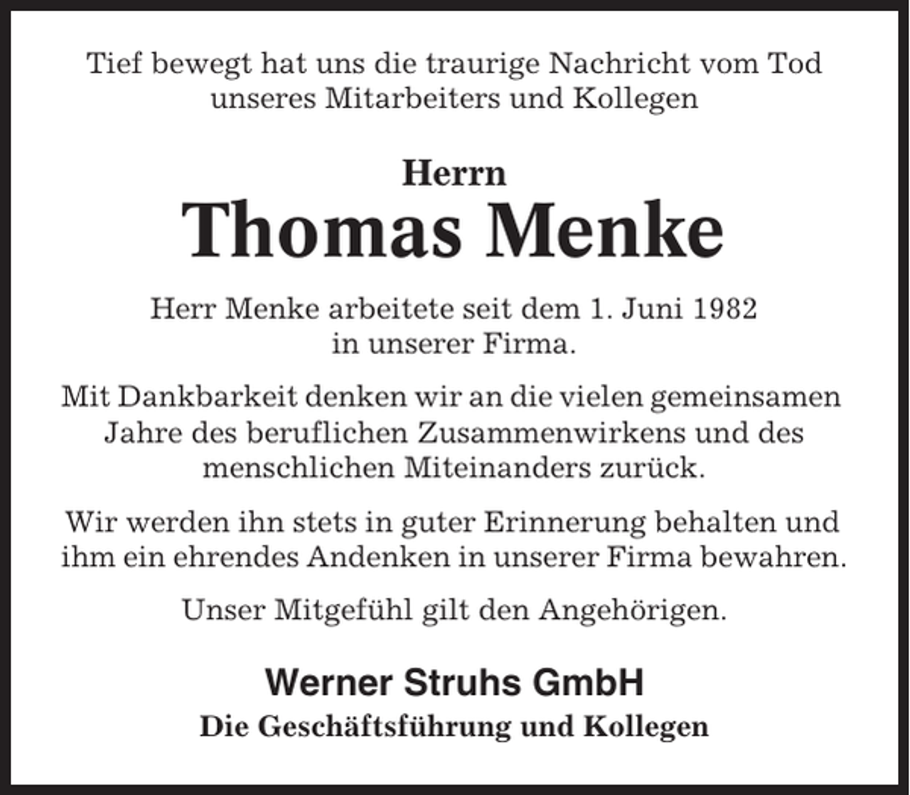 <p>Tief bewegt hat uns die traurige Nachricht vom Tod<br />unseres Mitarbeiters und Kollegen</p><p>Herrn</p><p>Thomas Menke<br />Herr Menke arbeitete seit dem 1. Juni 1982<br />in unserer Firma.<br />Mit Dankbarkeit denken wir an die vielen gemeinsamen<br />Jahre des beruflichen Zusammenwirkens und des<br />menschlichen Miteinanders zurück.<br />Wir werden ihn stets in guter Erinnerung behalten und<br />ihm ein ehrendes Andenken in unserer Firma bewahren.<br />Unser Mitgefühl gilt den Angehörigen.</p><p>Werner Struhs GmbH<br />Die Geschäftsführung und Kollegen</p>