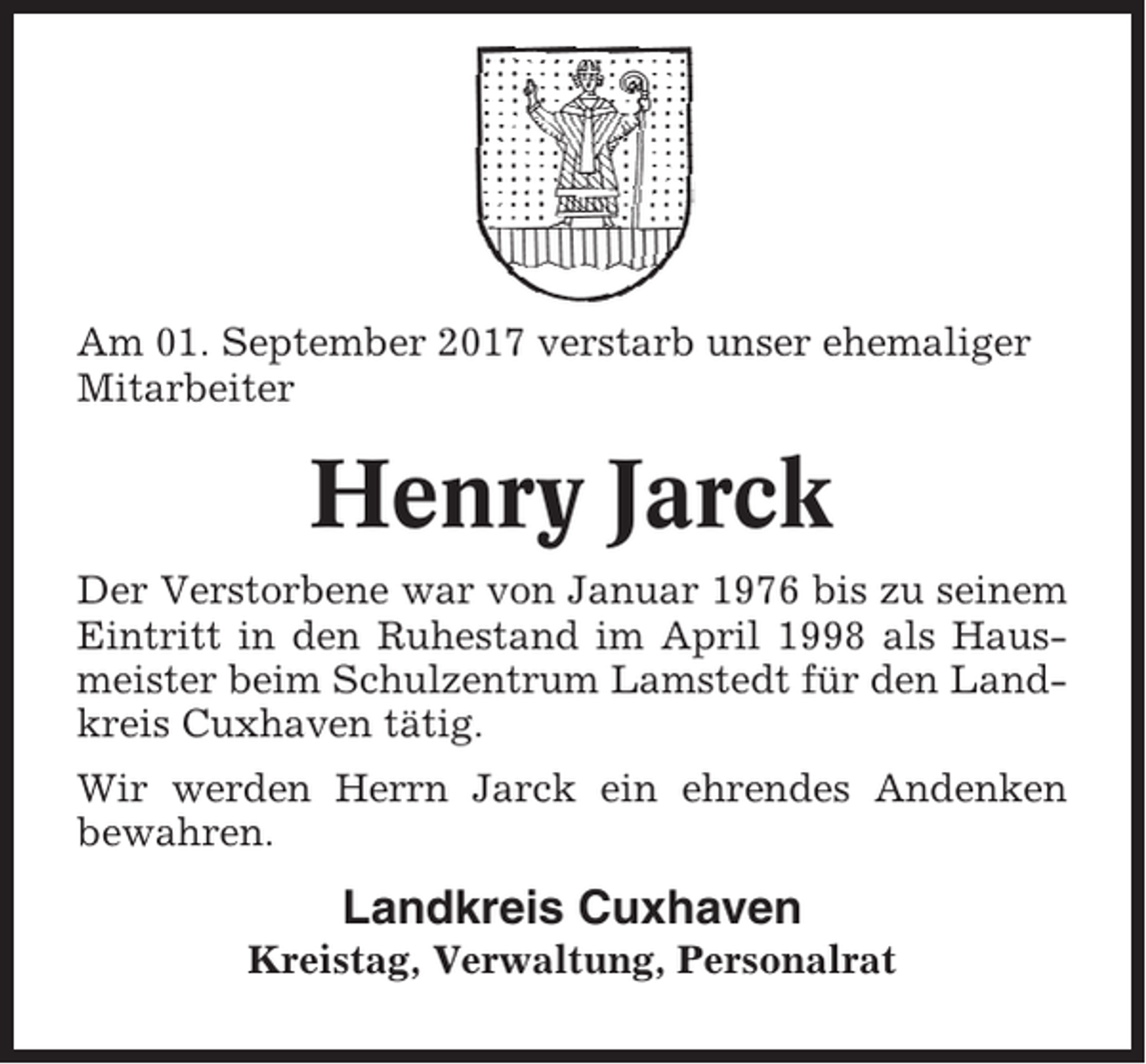 <p>Am 01. September 2017 verstarb unser ehemaliger<br />Mitarbeiter</p><p>Henry Jarck<br />Der Verstorbene war von Januar 1976 bis zu seinem<br />Eintritt in den Ruhestand im April 1998 als Hausmeister beim Schulzentrum Lamstedt für den Landkreis Cuxhaven tätig.<br />Wir werden Herrn Jarck ein ehrendes Andenken<br />bewahren.</p><p>Landkreis Cuxhaven<br />Kreistag, Verwaltung, Personalrat</p>