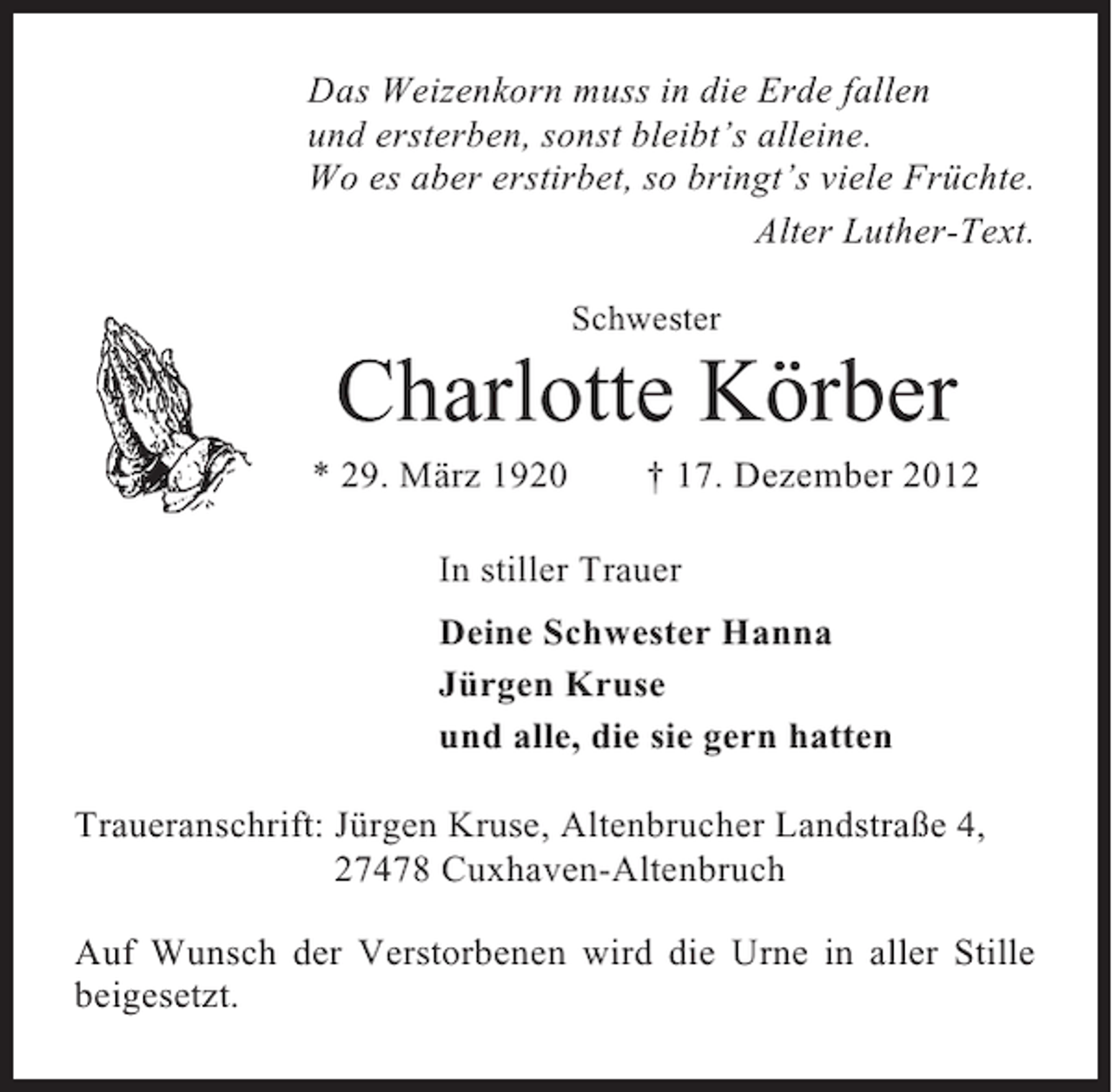 <p>Das Weizenkorn muss in die Erde fallen<br />und ersterben, sonst bleibt’s alleine.<br />Wo es aber erstirbet, so bringt’s viele Früchte.<br />Alter Luther-Text.<br />Schwester</p><p>Charlotte Körber<br />* 29. März 1920</p><p>† 17. Dezember 2012</p><p>In stiller Trauer<br />Deine Schwester Hanna<br />Jürgen Kruse<br />und alle, die sie gern hatten<br />Traueranschrift: Jürgen Kruse, Altenbrucher Landstraße 4,<br />27478 Cuxhaven-Altenbruch<br />Auf Wunsch der Verstorbenen wird die Urne in aller Stille<br />beigesetzt.</p>
