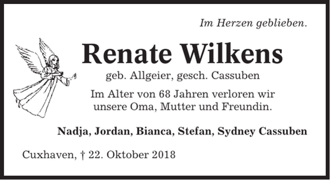 <p>Im Herzen geblieben.</p><p>Renate Wilkens<br />geb. Allgeier, gesch. Cassuben<br />Im Alter von 68 Jahren verloren wir<br />unsere Oma, Mutter und Freundin.<br />Nadja, Jordan, Bianca, Stefan, Sydney Cassuben<br />Cuxhaven, † 22. Oktober 2018</p>