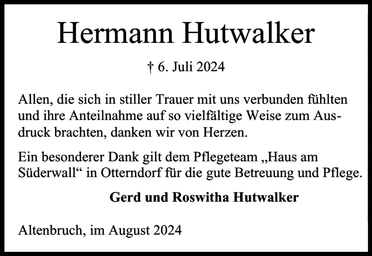 <p>Hermann Hutwalker<br />† 6. Juli 2024<br />Allen, die sich in stiller Trauer mit uns verbunden fühlten<br />und ihre Anteilnahme auf so vielfältige Weise zum Ausdruck brachten, danken wir von Herzen.<br />Ein besonderer Dank gilt dem Pflegeteam „Haus am<br />Süderwall“ in Otterndorf für die gute Betreuung und Pflege.<br />Gerd und Roswitha Hutwalker<br />Altenbruch, im August 2024</p>