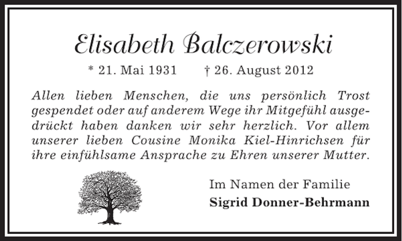 <p>Elisabeth Balczerowski<br />* 21. Mai 1931</p><p>† 26. August 2012</p><p>Allen lieben Menschen, die uns persönlich Trost<br />gespendet oder auf anderem Wege ihr Mitgefühl ausgedrückt haben danken wir sehr herzlich. Vor allem<br />unserer lieben Cousine Monika Kiel-Hinrichsen für<br />ihre einfühlsame Ansprache zu Ehren unserer Mutter.<br />Im Namen der Familie<br />Sigrid Donner-Behrmann</p>