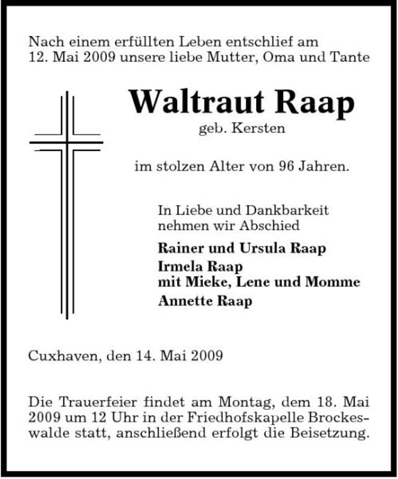 <p>Nach einem erfüllten Leben entschlief am 12. Mai 2009 unsere liebe Mutter, Oma und Tante</p><p>Waltraut Raap<br />geb. Kersten im stolzen Alter von 96 Jahren.<br />In Liebe und Dankbarkeit nehmen wir Abschied</p><p>Rainer und Ursula Raap Irmela Raap mit Mieke, Lene und Momme Annette Raap</p><p>Cuxhaven, den 14. Mai 2009 Die Trauerfeier findet am Montag, dem 18. Mai 2009 um 12 Uhr in der Friedhofskapelle Brockeswalde statt, anschließend erfolgt die Beisetzung.</p>