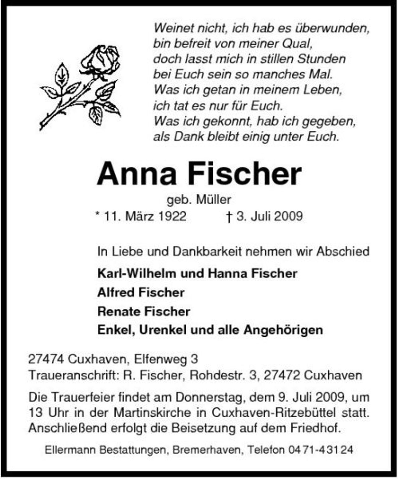 <p>Weinet nicht, ich hab es überwunden, bin befreit von meiner Qual, doch lasst mich in stillen Stunden bei Euch sein so manches Mal. Was ich getan in meinem Leben, ich tat es nur für Euch. Was ich gekonnt, hab ich gegeben, als Dank bleibt einig unter Euch.</p><p>Anna Fischer<br />geb. Müller * 11. März 1922 † 3. Juli 2009 In Liebe und Dankbarkeit nehmen wir Abschied Karl-Wilhelm und Hanna Fischer Alfred Fischer Renate Fischer Enkel, Urenkel und alle Angehörigen 27474 Cuxhaven, Elfenweg 3 Traueranschrift: R. Fischer, Rohdestr. 3, 27472 Cuxhaven Die Trauerfeier findet am Donnerstag, dem 9. Juli 2009, um 13 Uhr in der Martinskirche in Cuxhaven-Ritzebüttel statt. Anschließend erfolgt die Beisetzung auf dem Friedhof.<br />Ellermann Bestattungen, Bremerhaven, Telefon 04 71-4 31 24</p>