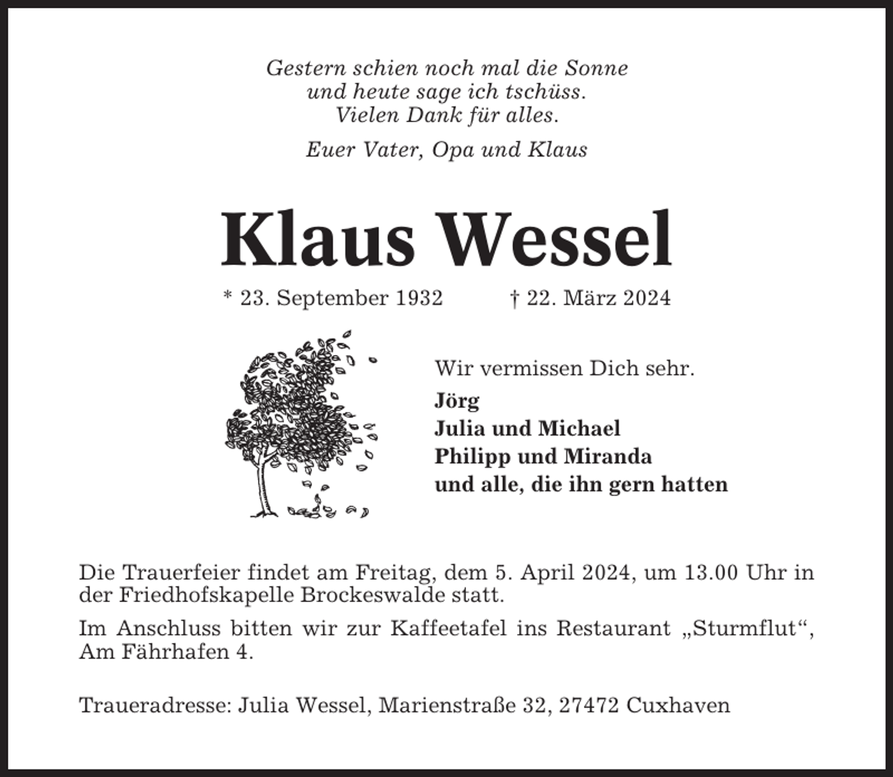 <p>Gestern schien noch mal die Sonne<br />und heute sage ich tschüss.<br />Vielen Dank für alles.<br />Euer Vater, Opa und Klaus</p><p>Klaus Wessel<br />* 23. September 1932</p><p>† 22. März 2024</p><p>Wir vermissen Dich sehr.<br />Jörg<br />Julia und Michael<br />Philipp und Miranda<br />und alle, die ihn gern hatten</p><p>Die Trauerfeier findet am Freitag, dem 5. April 2024, um 13.00 Uhr in<br />der Friedhofskapelle Brockeswalde statt.<br />Im Anschluss bitten wir zur Kaffeetafel ins Restaurant „Sturmflut“,<br />Am Fährhafen 4.<br />Traueradresse: Julia Wessel, Marienstraße 32, 27472 Cuxhaven</p>