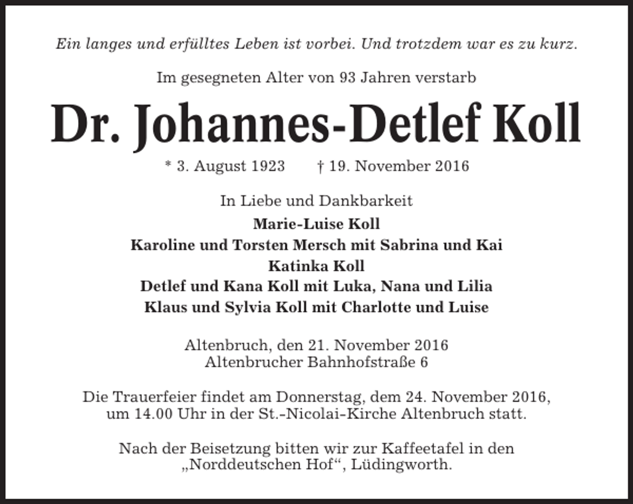 <p>Ein langes und erfülltes Leben ist vorbei. Und trotzdem war es zu kurz.<br />Im gesegneten Alter von 93 Jahren verstarb</p><p>Dr. Johannes-Detlef Koll<br />* 3. August 1923</p><p>† 19. November 2016</p><p>In Liebe und Dankbarkeit<br />Marie-Luise Koll<br />Karoline und Torsten Mersch mit Sabrina und Kai<br />Katinka Koll<br />Detlef und Kana Koll mit Luka, Nana und Lilia<br />Klaus und Sylvia Koll mit Charlotte und Luise<br />Altenbruch, den 21. November 2016<br />Altenbrucher Bahnhofstraße 6<br />Die Trauerfeier findet am Donnerstag, dem 24. November 2016,<br />um 14.00 Uhr in der St.-Nicolai-Kirche Altenbruch statt.<br />Nach der Beisetzung bitten wir zur Kaffeetafel in den<br />„Norddeutschen Hof“, Lüdingworth.</p>