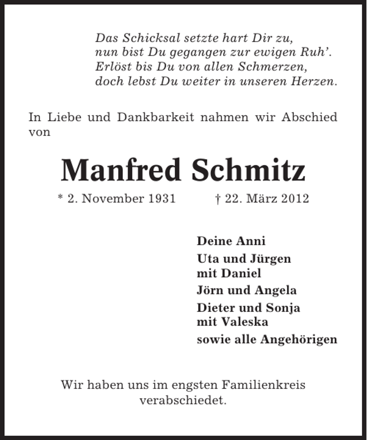<p>Das Schicksal setzte hart Dir zu,<br />nun bist Du gegangen zur ewigen Ruh’.<br />Erlöst bis Du von allen Schmerzen,<br />doch lebst Du weiter in unseren Herzen.<br />In Liebe und Dankbarkeit nahmen wir Abschied<br />von</p><p>Manfred Schmitz<br />* 2. November 1931</p><p>† 22. März 2012<br />Deine Anni<br />Uta und Jürgen<br />mit Daniel<br />Jörn und Angela<br />Dieter und Sonja<br />mit Valeska<br />sowie alle Angehörigen</p><p>Wir haben uns im engsten Familienkreis<br />verabschiedet.</p>