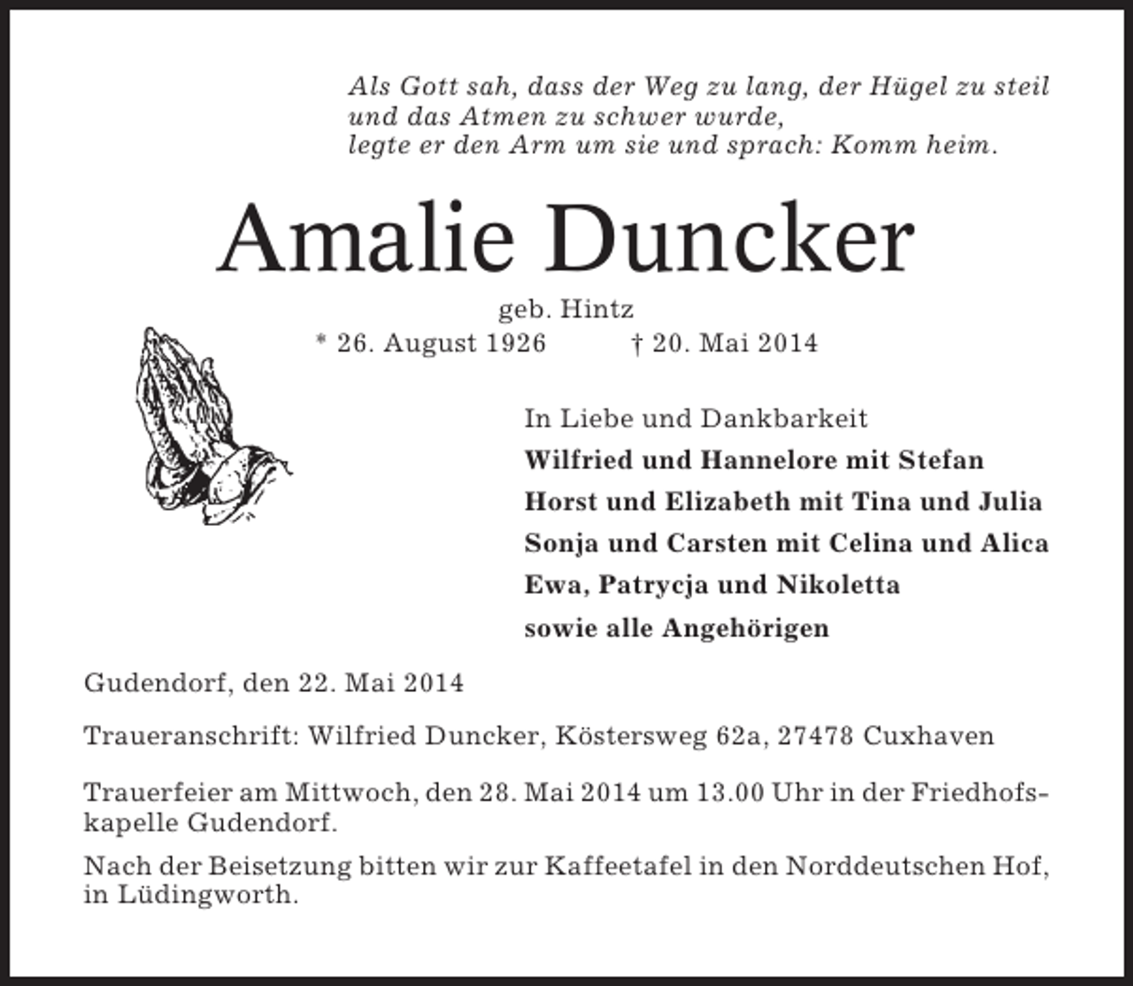 <p>Als Gott sah, dass der Weg zu lang, der Hügel zu steil<br />und das Atmen zu schwer wurde,<br />legte er den Arm um sie und sprach: Komm heim.</p><p>Amalie Duncker<br />geb. Hintz<br />* 26. August 1926<br />† 20. Mai 2014<br />In Liebe und Dankbarkeit<br />Wilfried und Hannelore mit Stefan<br />Horst und Elizabeth mit Tina und Julia<br />Sonja und Carsten mit Celina und Alica<br />Ewa, Patrycja und Nikoletta<br />sowie alle Angehörigen<br />Gudendorf, den 22. Mai 2014<br />Traueranschrift: Wilfried Duncker, Köstersweg 62a, 27478 Cuxhaven<br />Trauerfeier am Mittwoch, den 28. Mai 2014 um 13.00 Uhr in der Friedhofskapelle Gudendorf.<br />Nach der Beisetzung bitten wir zur Kaffeetafel in den Norddeutschen Hof,<br />in Lüdingworth.</p>