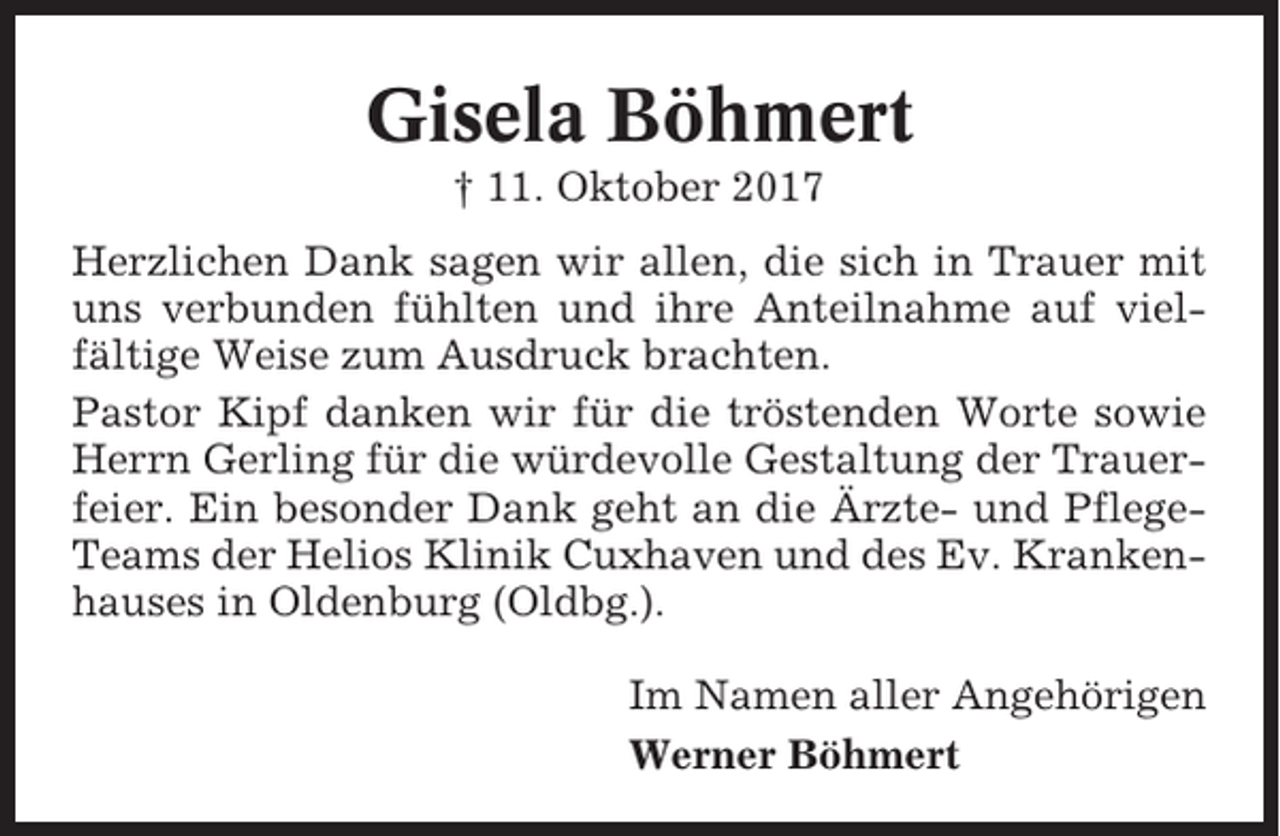 <p>Gisela Böhmert<br />† 11. Oktober 2017<br />Herzlichen Dank sagen wir allen, die sich in Trauer mit<br />uns verbunden fühlten und ihre Anteilnahme auf vielfältige Weise zum Ausdruck brachten.<br />Pastor Kipf danken wir für die tröstenden Worte sowie<br />Herrn Gerling für die würdevolle Gestaltung der Trauerfeier. Ein besonder Dank geht an die Ärzte- und PflegeTeams der Helios Klinik Cuxhaven und des Ev. Krankenhauses in Oldenburg (Oldbg.).<br />Im Namen aller Angehörigen<br />Werner Böhmert</p>