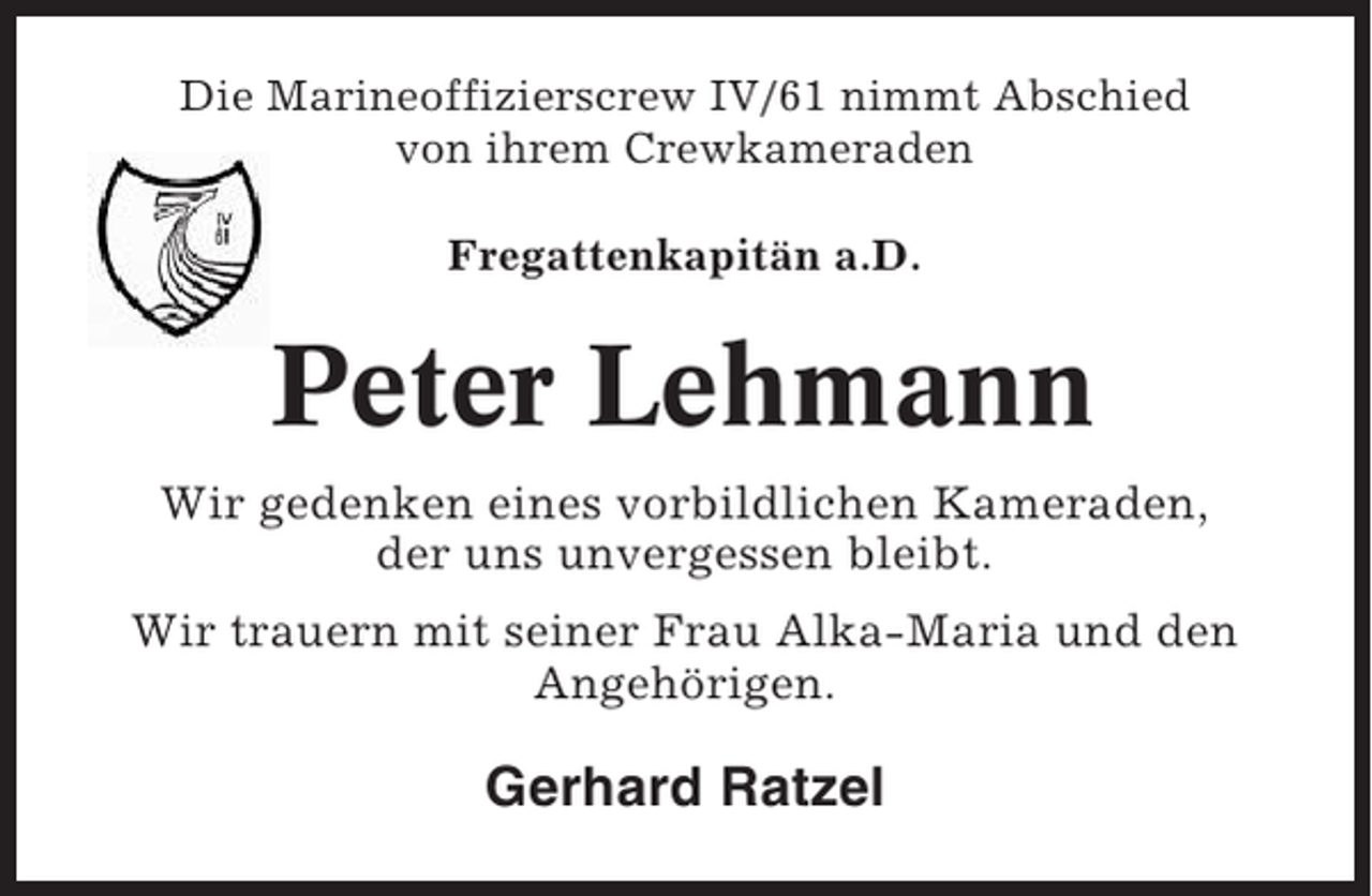 <p>Die Marineoffizierscrew IV/61 nimmt Abschied<br />von ihrem Crewkameraden<br />Fregattenkapitän a.D.</p><p>Peter Lehmann<br />Wir gedenken eines vorbildlichen Kameraden,<br />der uns unvergessen bleibt.<br />Wir trauern mit seiner Frau Alka-Maria und den<br />Angehörigen.</p><p>Gerhard Ratzel</p>