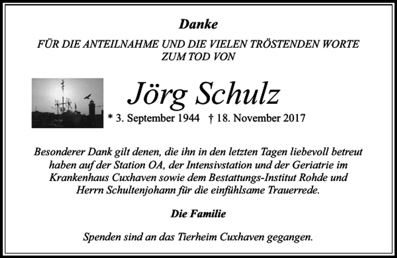 <p>Danke<br />FÜR DIE ANTEILNAHME UND DIE VIELEN TRÖSTENDEN WORTE<br />ZUM TOD VON</p><p>Jörg Schulz</p><p>* 3. September 1944 † 18. November 2017<br />Besonderer Dank gilt denen, die ihn in den letzten Tagen liebevoll betreut<br />haben auf der Station OA, der Intensivstation und der Geriatrie im<br />Krankenhaus Cuxhaven sowie dem Bestattungs-Institut Rohde und<br />Herrn Schultenjohann für die einfühlsame Trauerrede.<br />Die Familie<br />Spenden sind an das Tierheim Cuxhaven gegangen.</p>