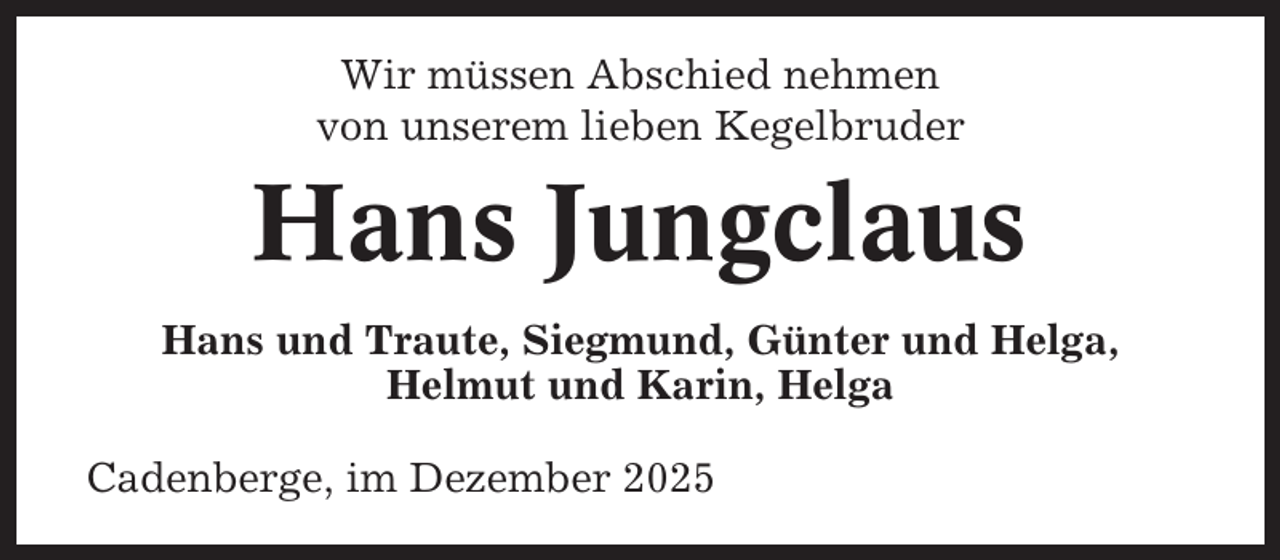 <p>Wir müssen Abschied nehmen<br />von unserem lieben Kegelbruder</p><p>Hans Jungclaus<br />Hans und Traute, Siegmund, Günter und Helga,<br />Helmut und Karin, Helga<br />Cadenberge, im Dezember 2025</p>
