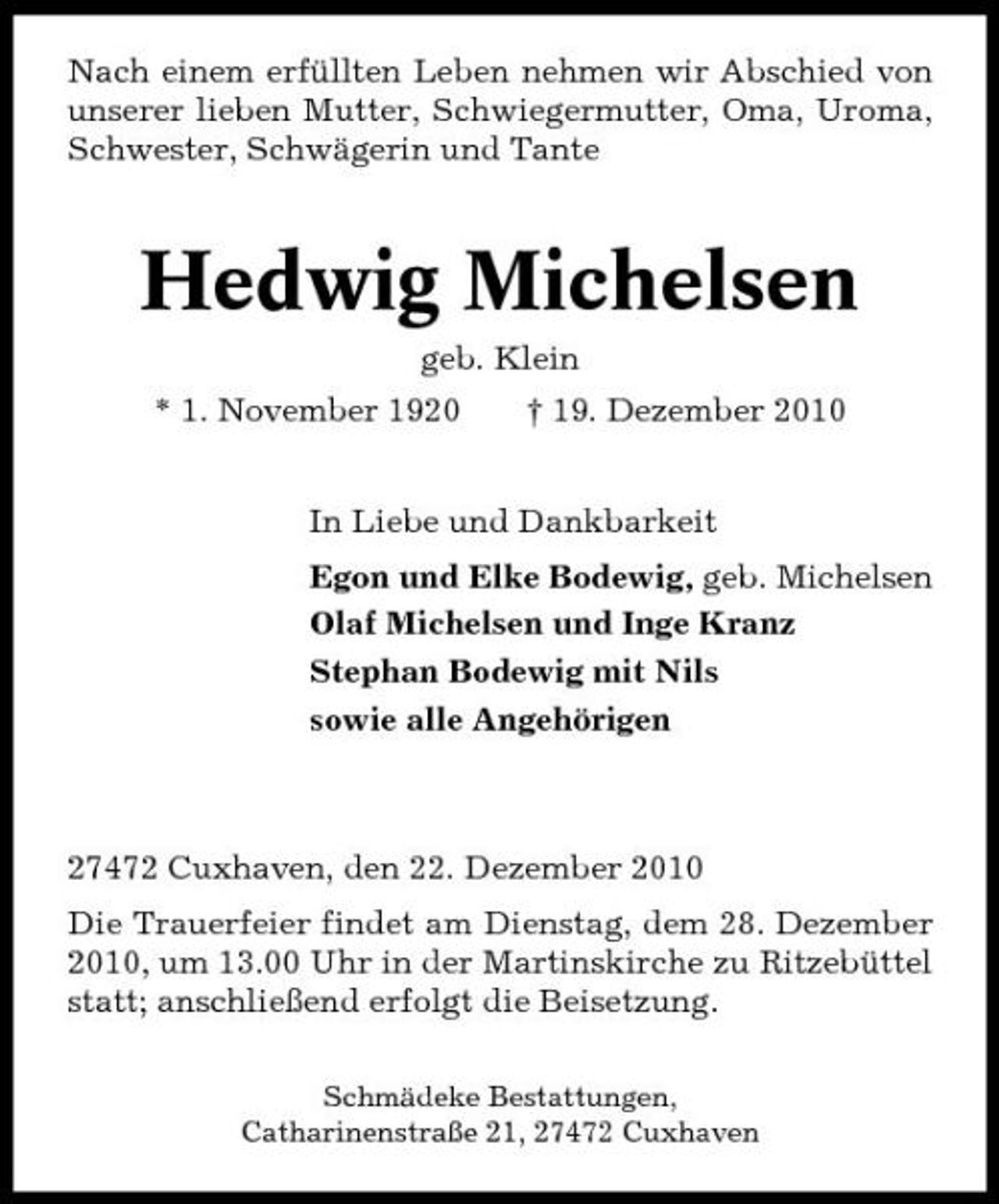 <p>Nach einem erfüllten Leben nehmen wir Abschied von unserer lieben Mutter, Schwiegermutter, Oma, Uroma, Schwester, Schwägerin und Tante</p><p>Hedwig Michelsen<br />geb. Klein * 1. November 1920 † 19. Dezember 2010 In Liebe und Dankbarkeit Egon und Elke Bodewig, geb. Michelsen Olaf Michelsen und Inge Kranz Stephan Bodewig mit Nils sowie alle Angehörigen</p><p>27472 Cuxhaven, den 22. Dezember 2010 Die Trauerfeier findet am Dienstag, dem 28. Dezember 2010, um 13.00 Uhr in der Martinskirche zu Ritzebüttel statt; anschließend erfolgt die Beisetzung.<br />Schmädeke Bestattungen, Catharinenstraße 21, 27472 Cuxhaven</p>