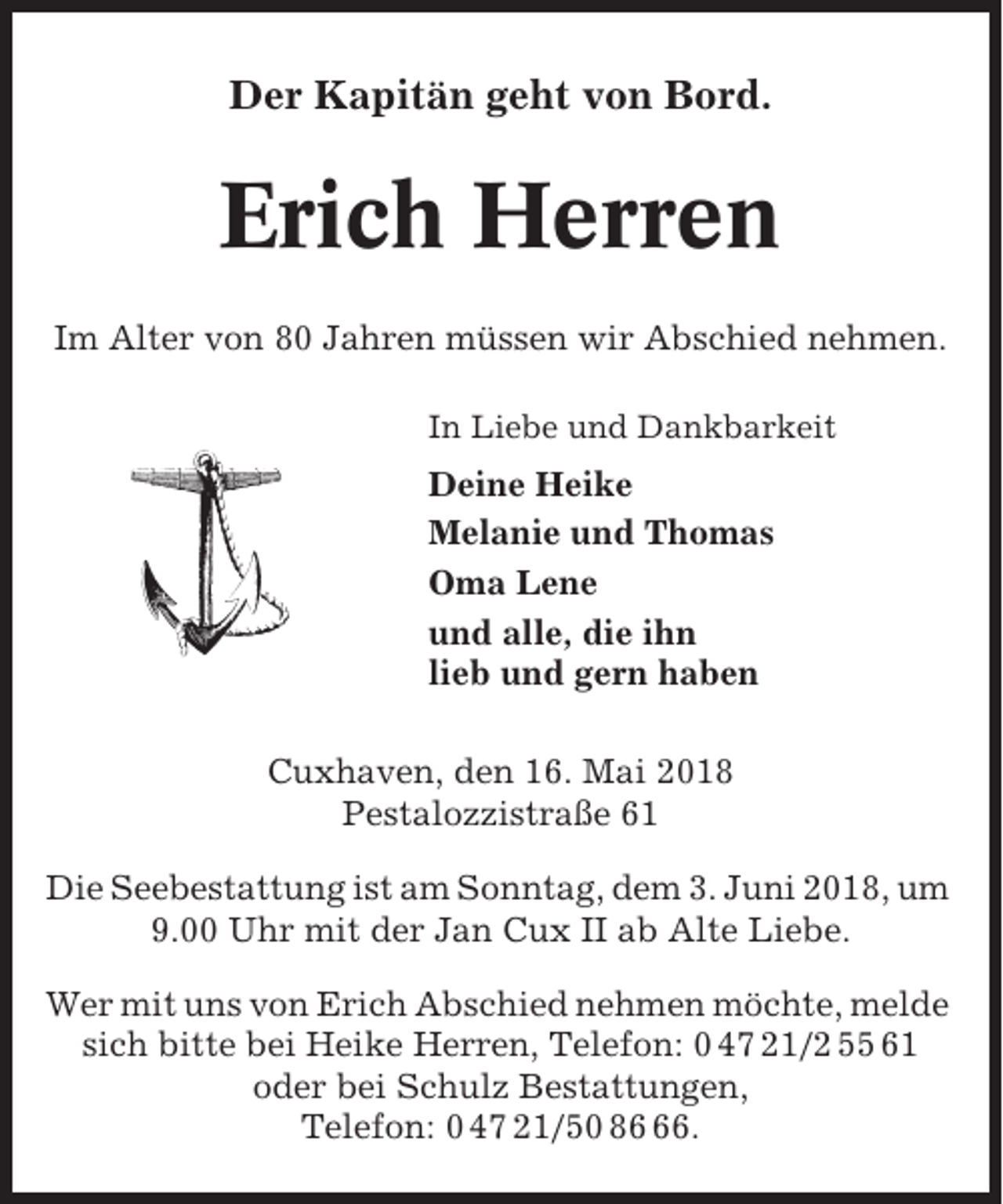<p>Der Kapitän geht von Bord.</p><p>Erich Herren<br />Im Alter von 80 Jahren müssen wir Abschied nehmen.<br />In Liebe und Dankbarkeit</p><p>Deine Heike<br />Melanie und Thomas<br />Oma Lene<br />und alle, die ihn<br />lieb und gern haben<br />Cuxhaven, den 16. Mai 2018<br />Pestalozzistraße 61<br />Die Seebestattung ist am Sonntag, dem 3. Juni 2018, um<br />9.00 Uhr mit der Jan Cux II ab Alte Liebe.<br />Wer mit uns von Erich Abschied nehmen möchte, melde<br />sich bitte bei Heike Herren, Telefon: 0 47 21/2 55 61<br />oder bei Schulz Bestattungen,<br />Telefon: 0 47 21/50 86.</p>