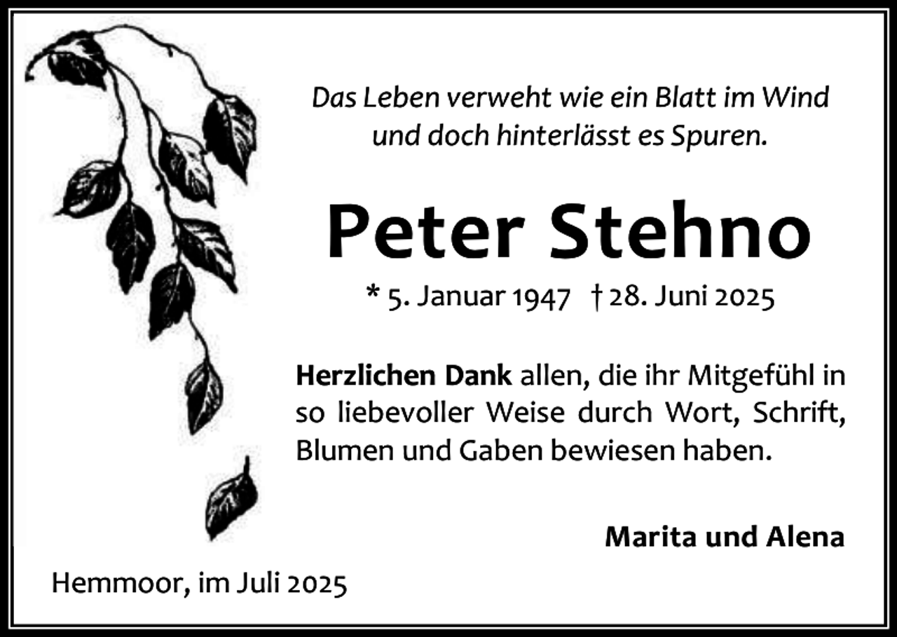 <p>Das Leben verweht wie ein Blatt im Wind<br />und doch hinterlässt es Spuren.</p><p>Peter Stehno<br />* 5. Januar 1947 † 28. Juni 2025</p><p>Herzlichen Dank allen, die ihr Mitgefühl in<br />so liebevoller Weise durch Wort, Schrift,<br />Blumen und Gaben bewiesen haben.<br />Marita und Alena<br />Hemmoor, im Juli 2025</p>