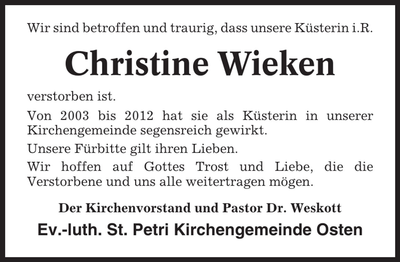 <p>Wir sind betroffen und traurig, dass unsere Küsterin i.R.</p><p>Christine Wieken<br />verstorben ist.<br />Von 2003 bis 2012 hat sie als Küsterin in unserer<br />Kirchengemeinde segensreich gewirkt.<br />Unsere Fürbitte gilt ihren Lieben.<br />Wir hoffen auf Gottes Trost und Liebe, die die<br />Verstorbene und uns alle weitertragen mögen.<br />Der Kirchenvorstand und Pastor Dr. Weskott</p><p>Ev.-luth. St. Petri Kirchengemeinde Osten</p>