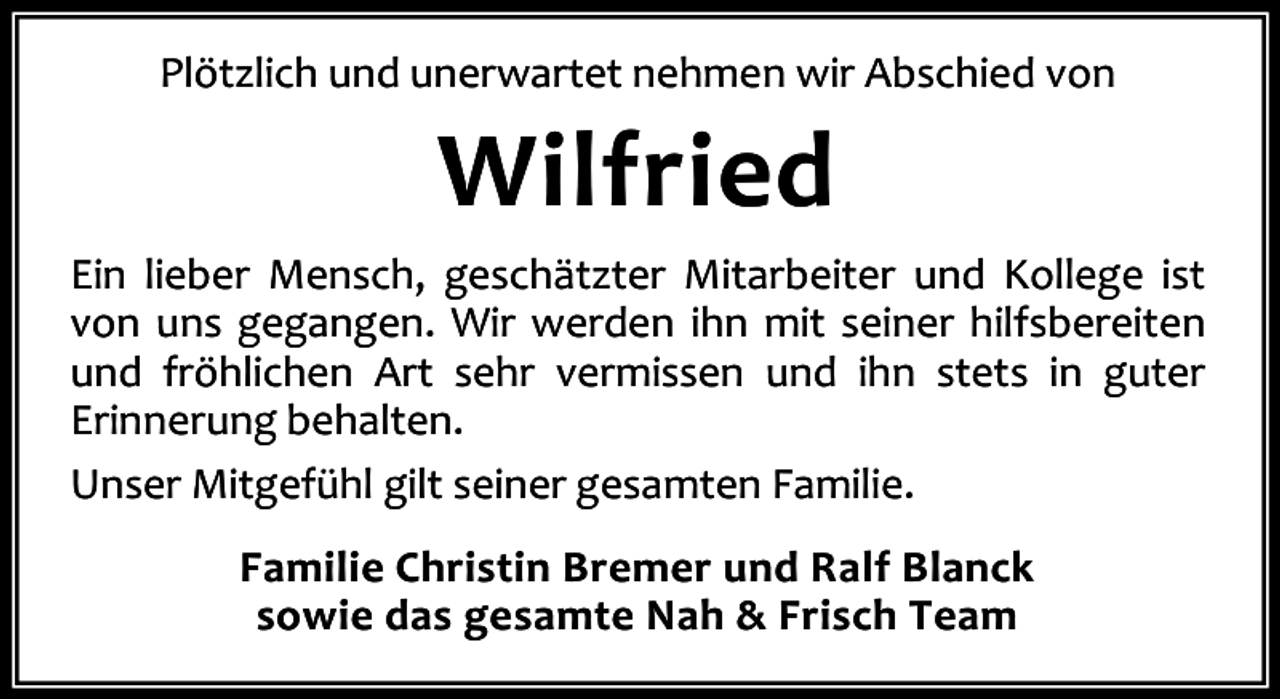 <p>Plötzlich und unerwartet nehmen wir Abschied von</p><p>Wilfried</p><p>Ein lieber Mensch, geschätzter Mitarbeiter und Kollege ist<br />von uns gegangen. Wir werden ihn mit seiner hilfsbereiten<br />und fröhlichen Art sehr vermissen und ihn stets in guter<br />Erinnerung behalten.<br />Unser Mitgefühl gilt seiner gesamten Familie.<br />Familie Christin Bremer und Ralf Blanck<br />sowie das gesamte Nah &amp; Frisch Team</p>