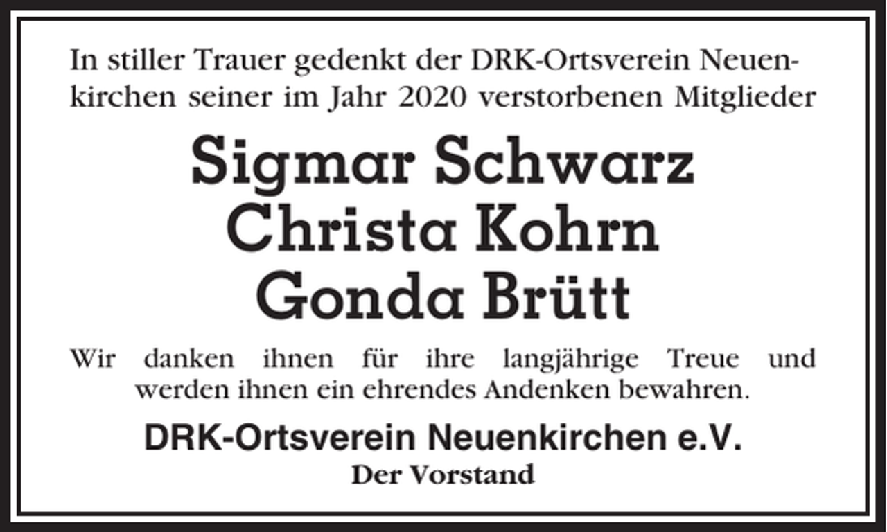<p>In stiller Trauer gedenkt der DRK-Ortsverein Neuenkirchen seiner im Jahr 2020 verstorbenen Mitglieder</p><p>Sigmar Schwarz<br />Christa Kohrn<br />Gonda Brütt<br />Wir danken ihnen für ihre langjährige Treue und<br />werden ihnen ein ehrendes Andenken bewahren.</p><p>DRK-Ortsverein Neuenkirchen e.V.<br />Der Vorstand</p>