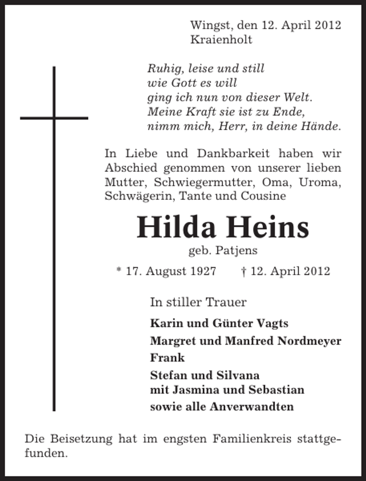 <p>Wingst, den 12. April 2012<br />Kraienholt<br />Ruhig, leise und still<br />wie Gott es will<br />ging ich nun von dieser Welt.<br />Meine Kraft sie ist zu Ende,<br />nimm mich, Herr, in deine Hände.<br />In Liebe und Dankbarkeit haben wir<br />Abschied genommen von unserer lieben<br />Mutter, Schwiegermutter, Oma, Uroma,<br />Schwägerin, Tante und Cousine</p><p>Hilda Heins<br />geb. Patjens<br />* 17. August 1927</p><p>† 12. April 2012</p><p>In stiller Trauer<br />Karin und Günter Vagts<br />Margret und Manfred Nordmeyer<br />Frank<br />Stefan und Silvana<br />mit Jasmina und Sebastian<br />sowie alle Anverwandten<br />Die Beisetzung hat im engsten Familienkreis stattgefunden.</p>