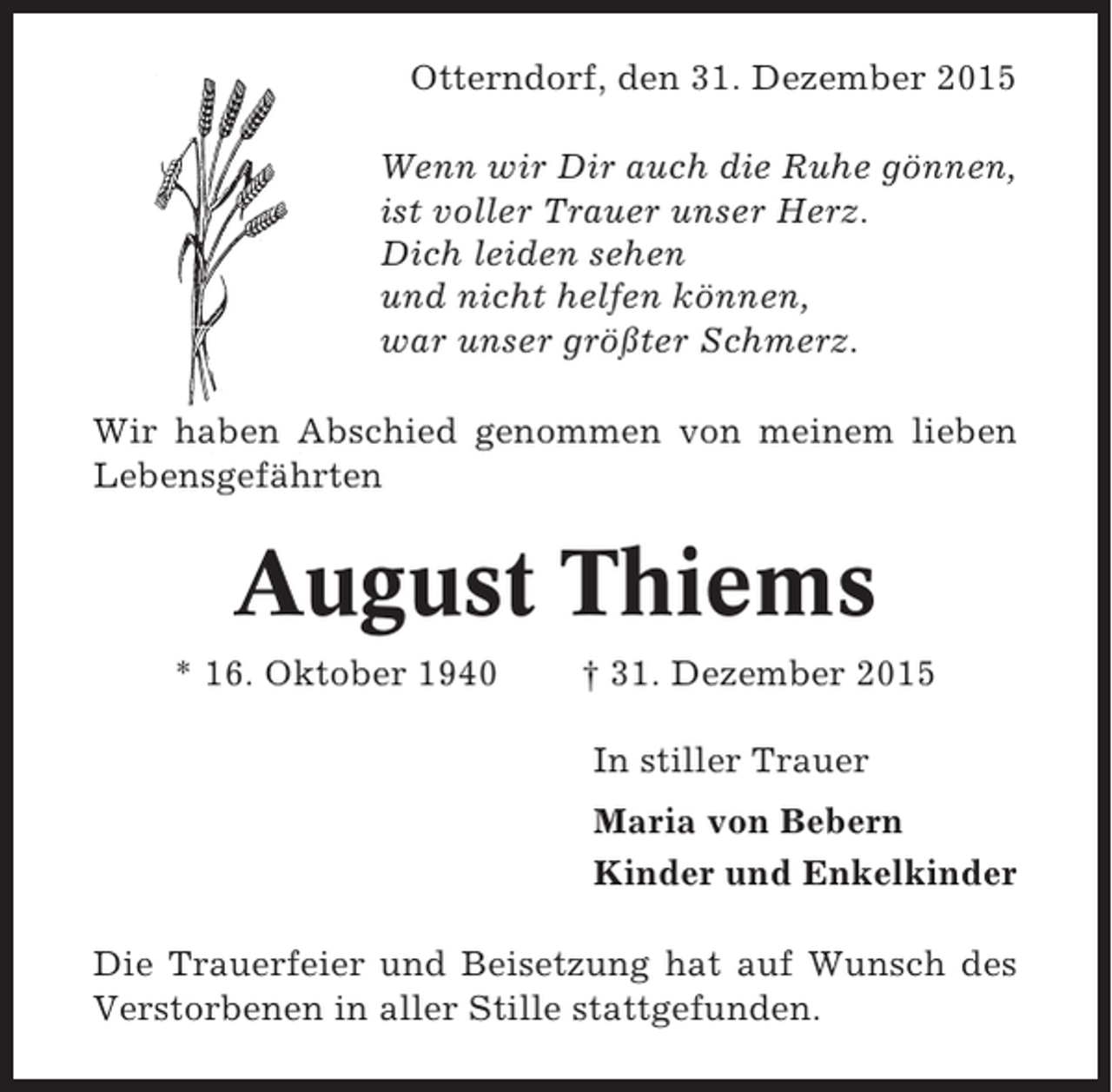 <p>Otterndorf, den 31. Dezember 2015<br />Wenn wir Dir auch die Ruhe gönnen,<br />ist voller Trauer unser Herz.<br />Dich leiden sehen<br />und nicht helfen können,<br />war unser größter Schmerz.<br />Wir haben Abschied genommen von meinem lieben<br />Lebensgefährten</p><p>August Thiems<br />* 16. Oktober 1940</p><p>† 31. Dezember 2015<br />In stiller Trauer<br />Maria von Bebern<br />Kinder und Enkelkinder</p><p>Die Trauerfeier und Beisetzung hat auf Wunsch des<br />Verstorbenen in aller Stille stattgefunden.</p>