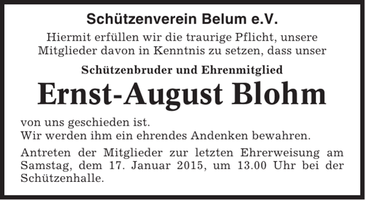 <p>Schützenverein Belum e.V.<br />Hiermit erfüllen wir die traurige Pflicht, unsere<br />Mitglieder davon in Kenntnis zu setzen, dass unser<br />Schützenbruder und Ehrenmitglied</p><p>Ernst-August Blohm<br />von uns geschieden ist.<br />Wir werden ihm ein ehrendes Andenken bewahren.<br />Antreten der Mitglieder zur letzten Ehrerweisung am<br />Samstag, dem 17. Januar 2015, um 13.00 Uhr bei der<br />Schützenhalle.</p>