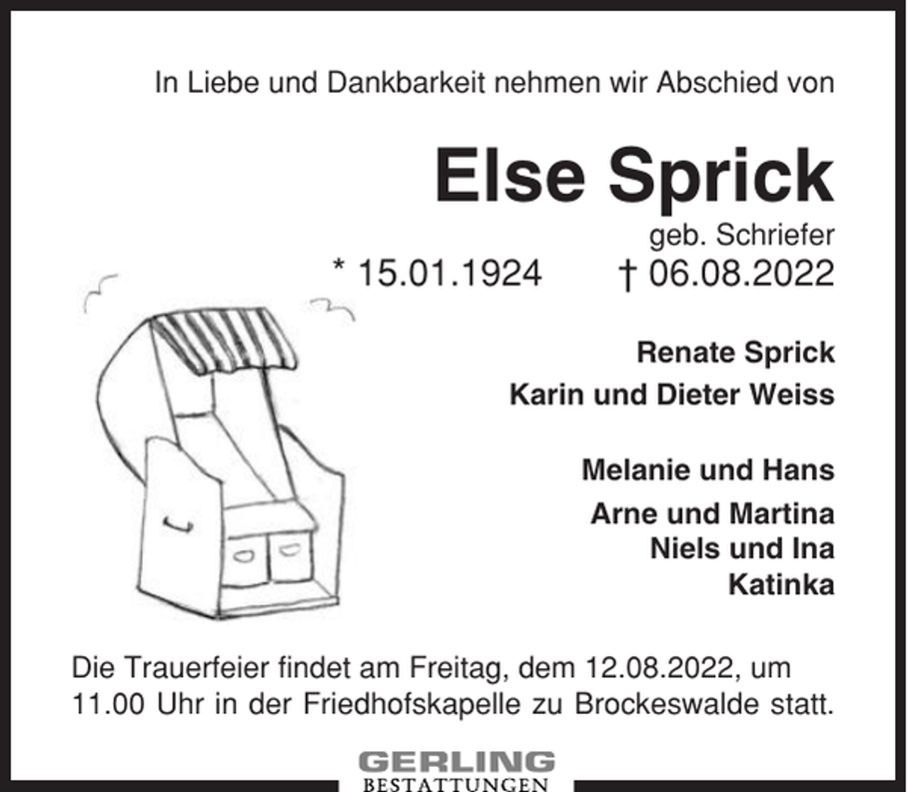 <p>In Liebe und Dankbarkeit nehmen wir Abschied von</p><p>Else Sprick<br />geb. Schriefer</p><p>* 15.01.1924</p><p>† 06.08.2022</p><p>Renate Sprick<br />Karin und Dieter Weiss<br />Melanie und Hans<br />Arne und Martina<br />Niels und Ina<br />Katinka<br />Die Trauerfeier findet am Freitag, dem 12.08.2022, um<br />11.00 Uhr in der Friedhofskapelle zu Brockeswalde statt.</p>